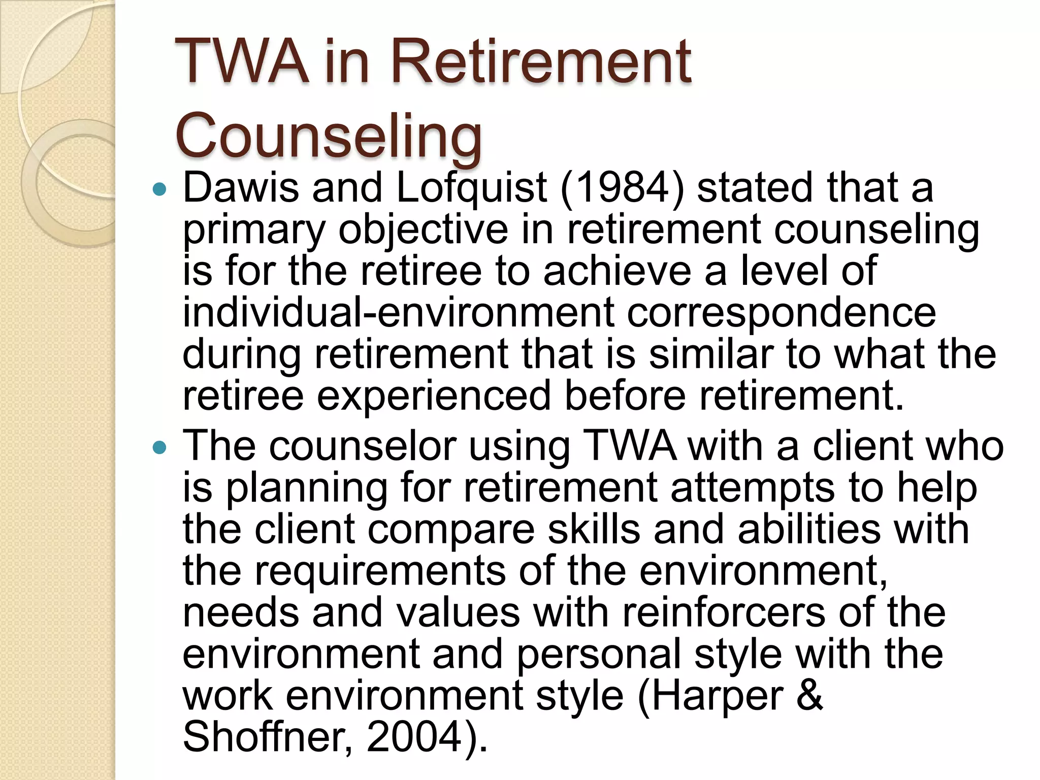 TWA in Retirement
    Counseling
 Dawis and Lofquist (1984) stated that a
  primary objective in retirement counseling
  is for the retiree to achieve a level of
  individual-environment correspondence
  during retirement that is similar to what the
  retiree experienced before retirement.
 The counselor using TWA with a client who
  is planning for retirement attempts to help
  the client compare skills and abilities with
  the requirements of the environment,
  needs and values with reinforcers of the
  environment and personal style with the
  work environment style (Harper &
  Shoffner, 2004).
 
