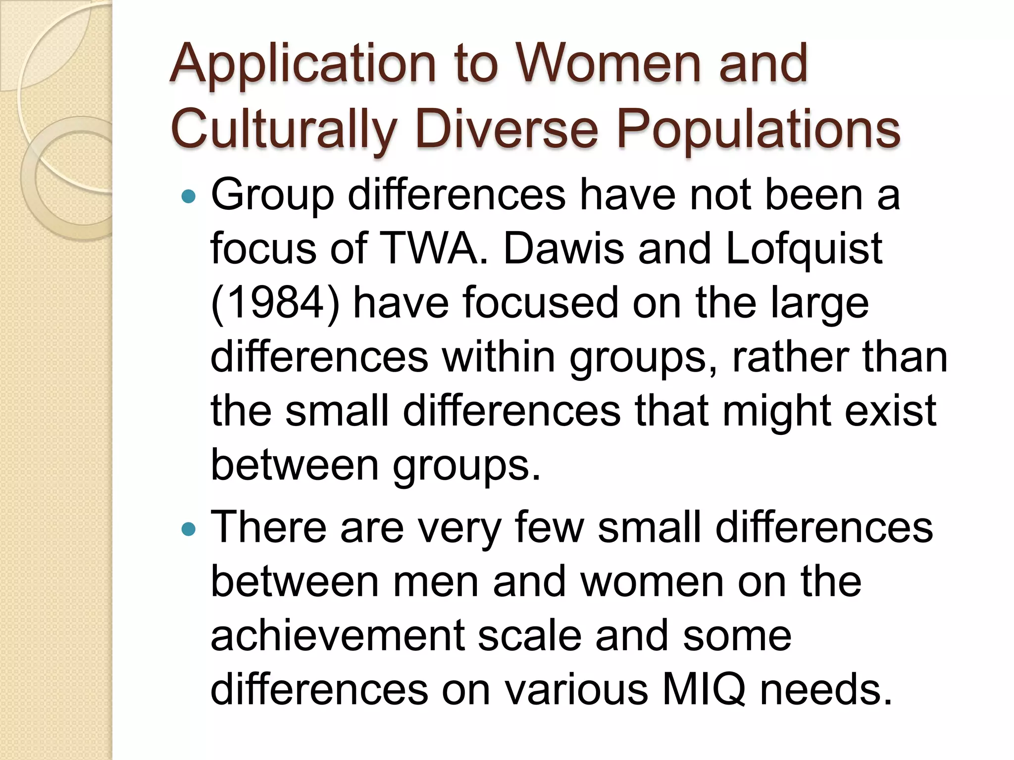 Application to Women and
Culturally Diverse Populations
 Group differences have not been a
  focus of TWA. Dawis and Lofquist
  (1984) have focused on the large
  differences within groups, rather than
  the small differences that might exist
  between groups.
 There are very few small differences
  between men and women on the
  achievement scale and some
  differences on various MIQ needs.
 
