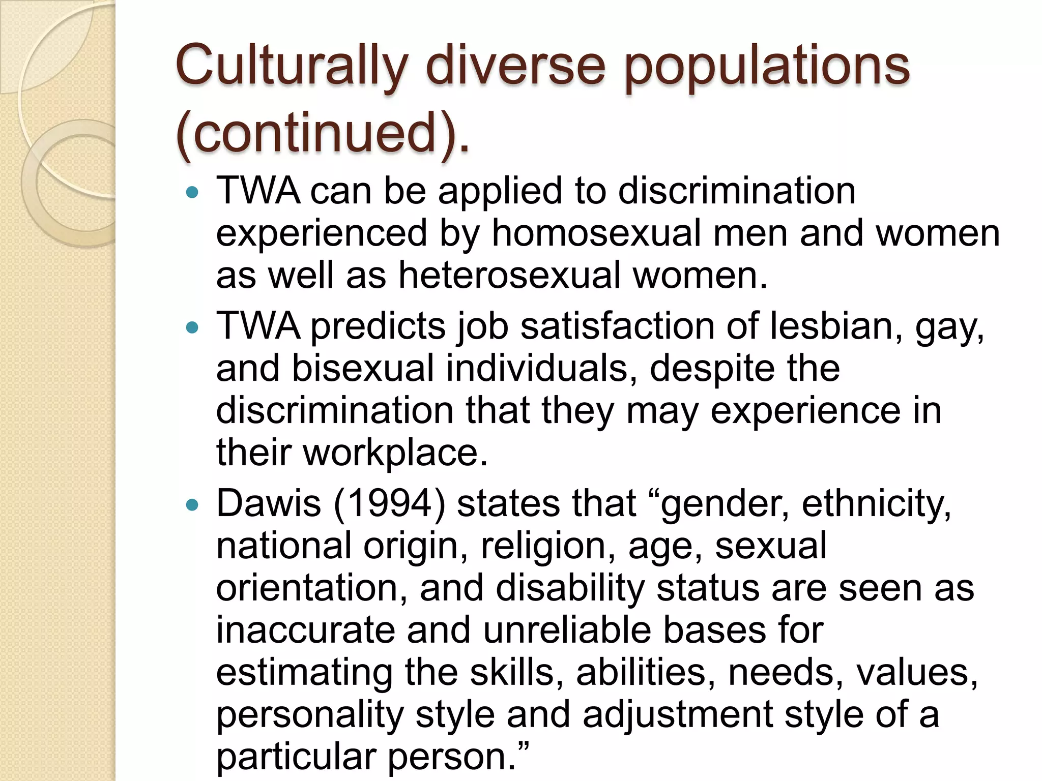 Culturally diverse populations
(continued).
 TWA can be applied to discrimination
  experienced by homosexual men and women
  as well as heterosexual women.
 TWA predicts job satisfaction of lesbian, gay,
  and bisexual individuals, despite the
  discrimination that they may experience in
  their workplace.
 Dawis (1994) states that “gender, ethnicity,
  national origin, religion, age, sexual
  orientation, and disability status are seen as
  inaccurate and unreliable bases for
  estimating the skills, abilities, needs, values,
  personality style and adjustment style of a
  particular person.”
 