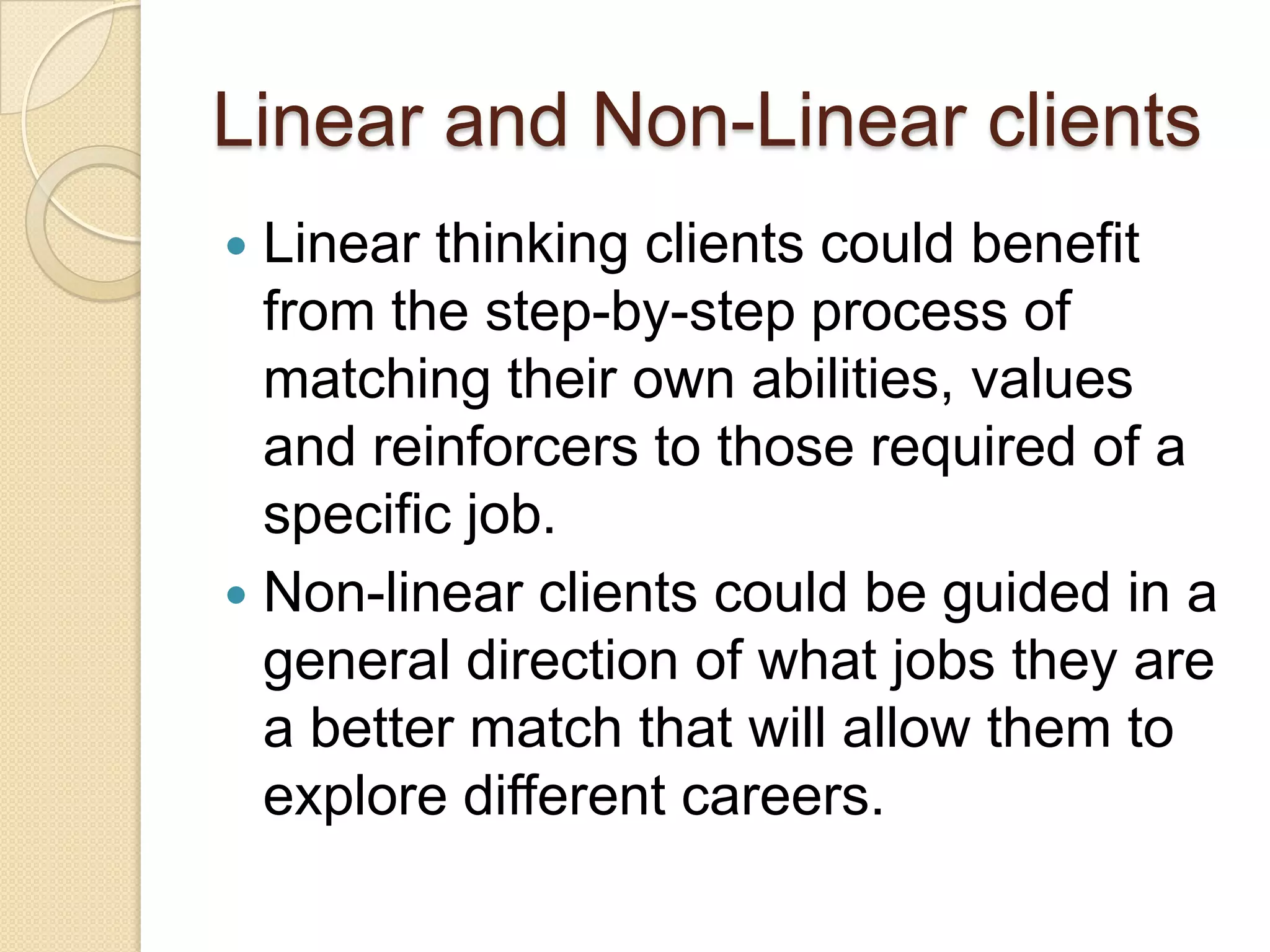 Linear and Non-Linear clients
 Linear thinking clients could benefit
  from the step-by-step process of
  matching their own abilities, values
  and reinforcers to those required of a
  specific job.
 Non-linear clients could be guided in a
  general direction of what jobs they are
  a better match that will allow them to
  explore different careers.
 