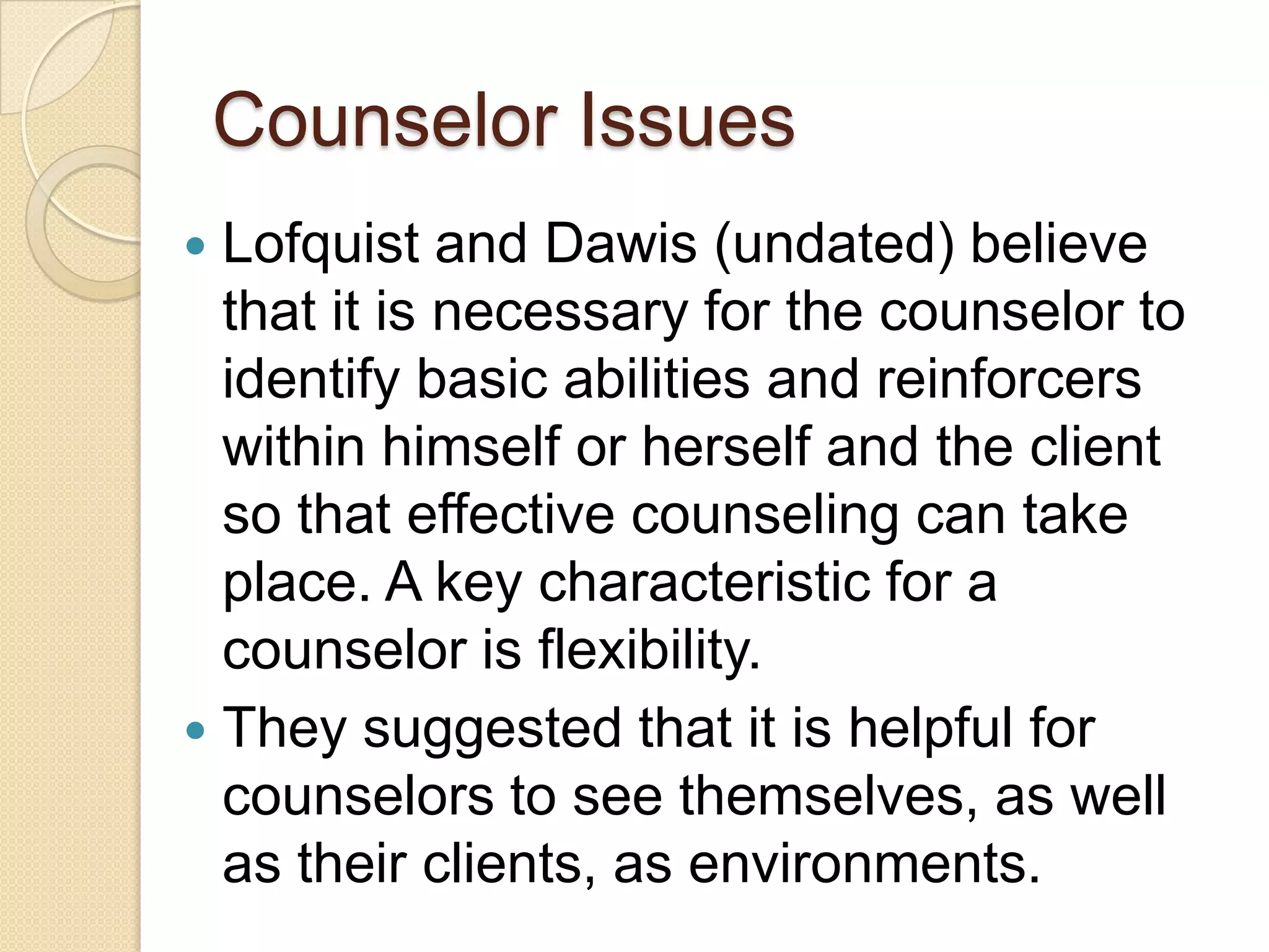 Counselor Issues
 Lofquist and Dawis (undated) believe
  that it is necessary for the counselor to
  identify basic abilities and reinforcers
  within himself or herself and the client
  so that effective counseling can take
  place. A key characteristic for a
  counselor is flexibility.
 They suggested that it is helpful for
  counselors to see themselves, as well
  as their clients, as environments.
 