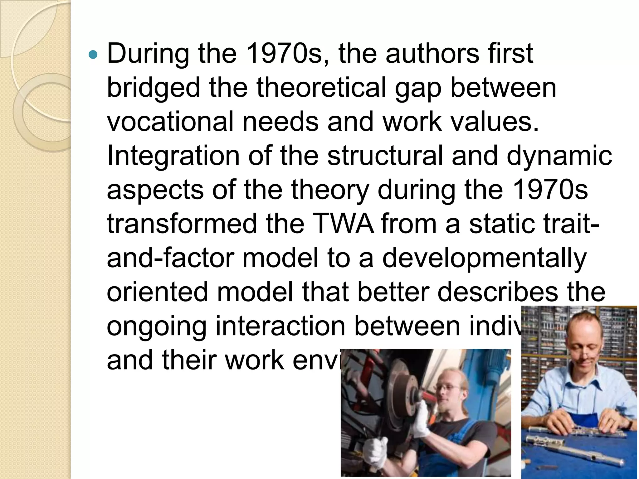    During the 1970s, the authors first
    bridged the theoretical gap between
    vocational needs and work values.
    Integration of the structural and dynamic
    aspects of the theory during the 1970s
    transformed the TWA from a static trait-
    and-factor model to a developmentally
    oriented model that better describes the
    ongoing interaction between individuals
    and their work environments.
 