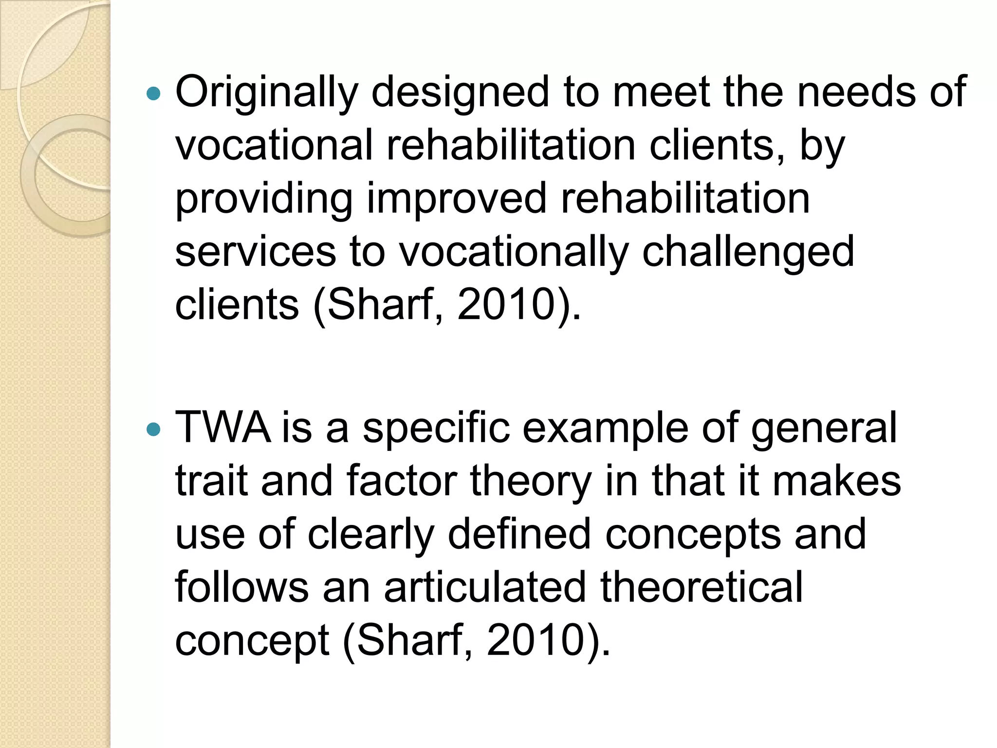    Originally designed to meet the needs of
    vocational rehabilitation clients, by
    providing improved rehabilitation
    services to vocationally challenged
    clients (Sharf, 2010).

   TWA is a specific example of general
    trait and factor theory in that it makes
    use of clearly defined concepts and
    follows an articulated theoretical
    concept (Sharf, 2010).
 