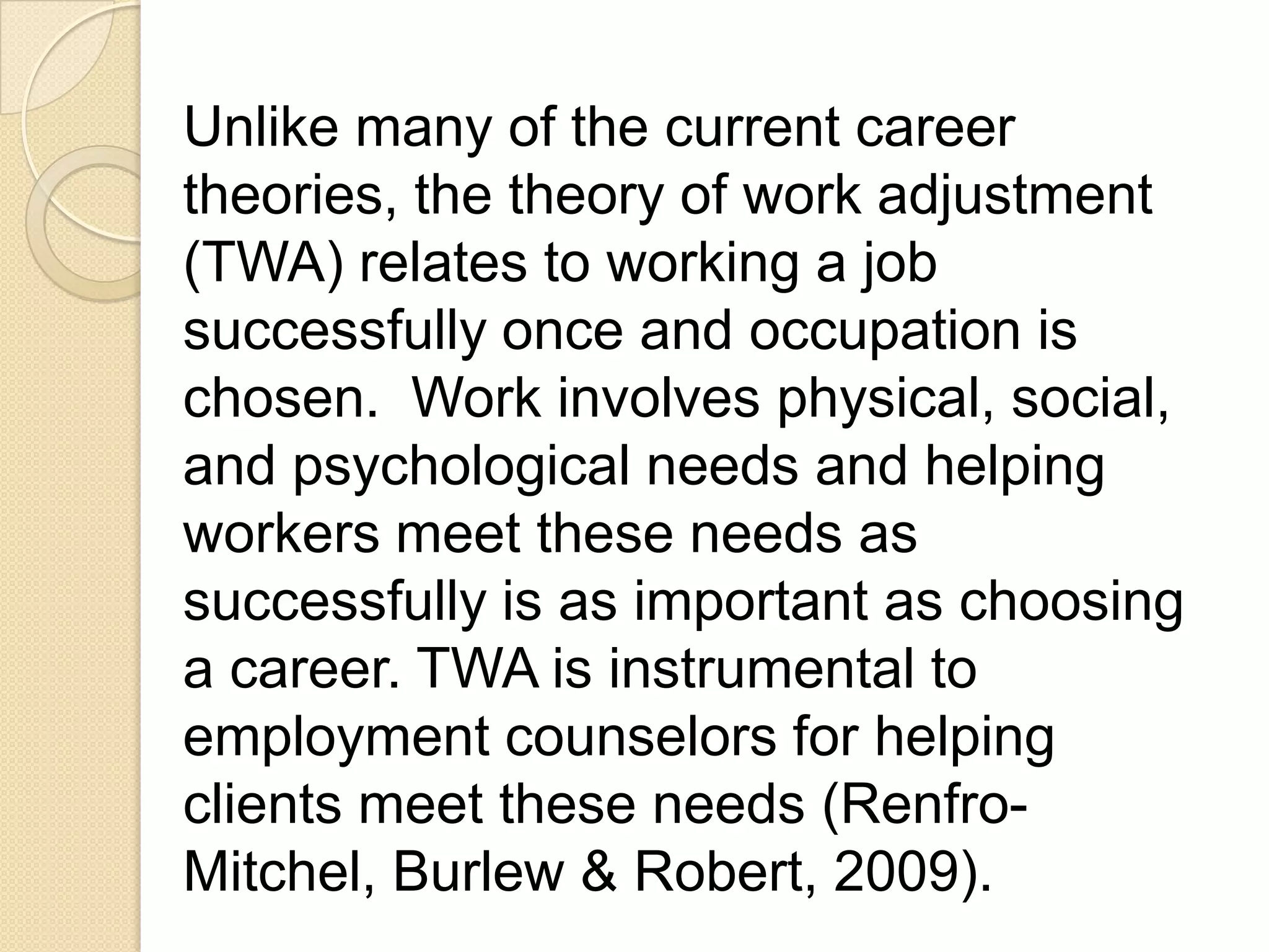 Unlike many of the current career
theories, the theory of work adjustment
(TWA) relates to working a job
successfully once and occupation is
chosen. Work involves physical, social,
and psychological needs and helping
workers meet these needs as
successfully is as important as choosing
a career. TWA is instrumental to
employment counselors for helping
clients meet these needs (Renfro-
Mitchel, Burlew & Robert, 2009).
 