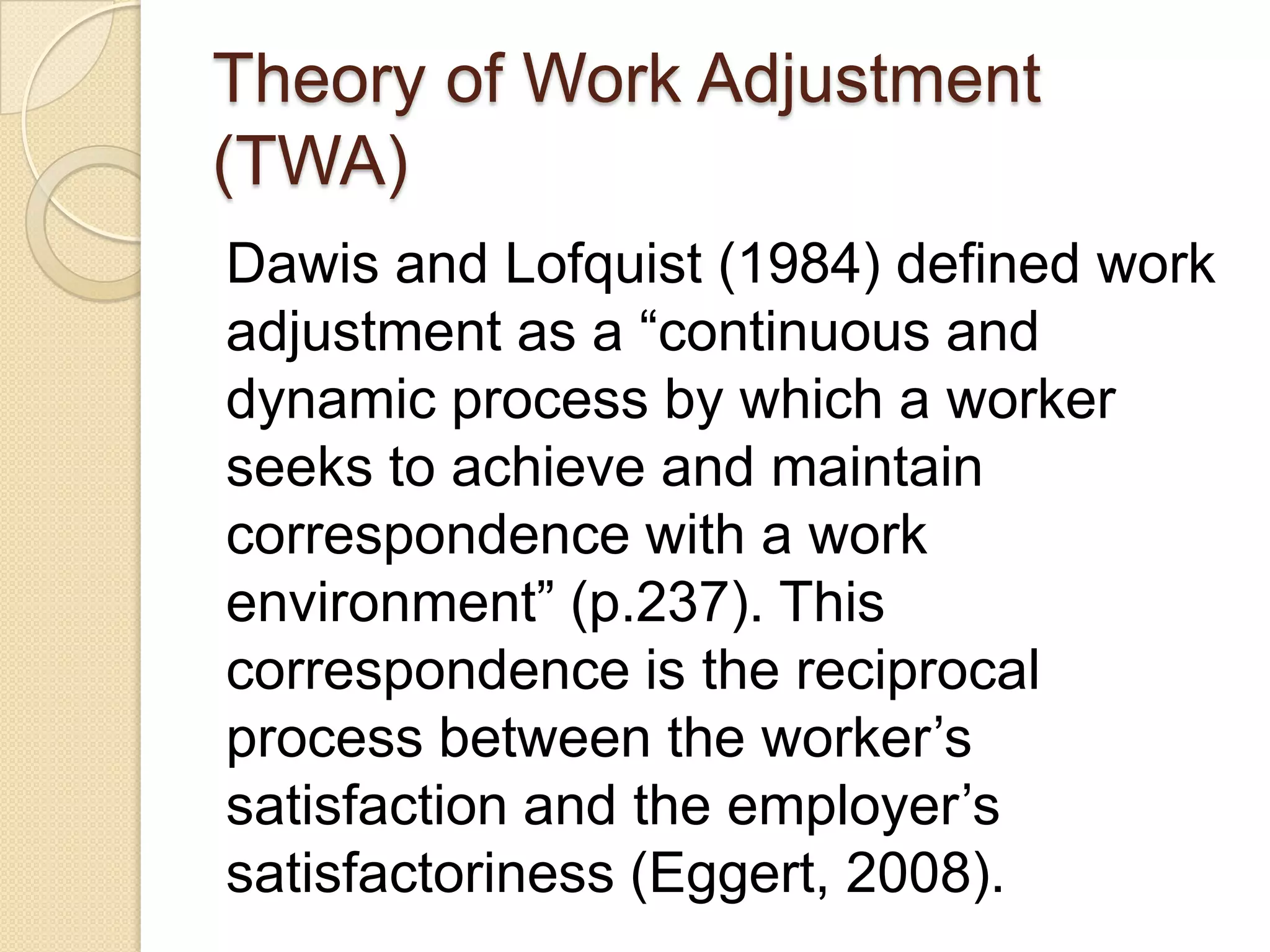 Theory of Work Adjustment
(TWA)
Dawis and Lofquist (1984) defined work
adjustment as a “continuous and
dynamic process by which a worker
seeks to achieve and maintain
correspondence with a work
environment” (p.237). This
correspondence is the reciprocal
process between the worker’s
satisfaction and the employer’s
satisfactoriness (Eggert, 2008).
 