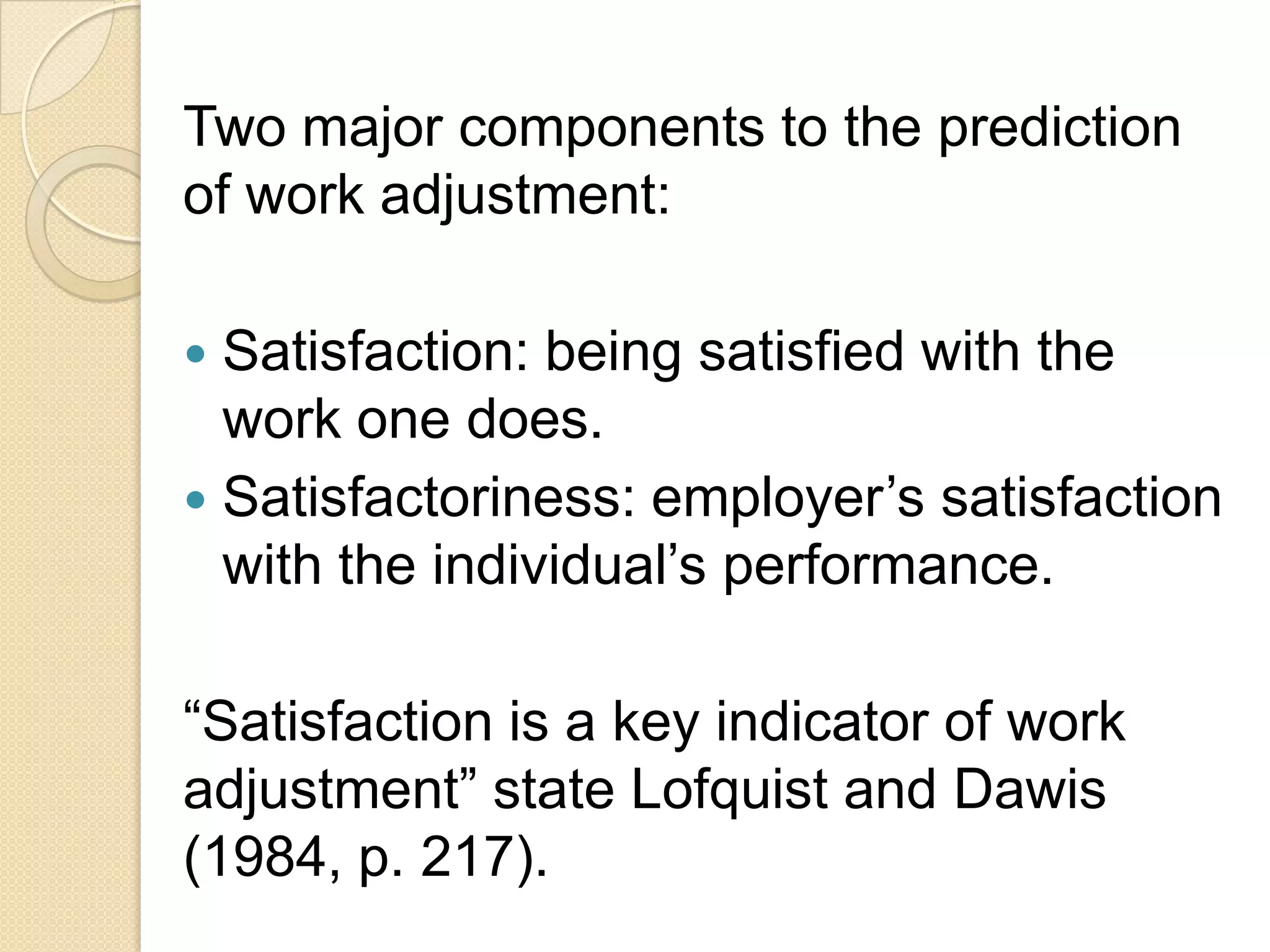 Two major components to the prediction
of work adjustment:

 Satisfaction: being satisfied with the
  work one does.
 Satisfactoriness: employer’s satisfaction
  with the individual’s performance.

“Satisfaction is a key indicator of work
adjustment” state Lofquist and Dawis
(1984, p. 217).
 