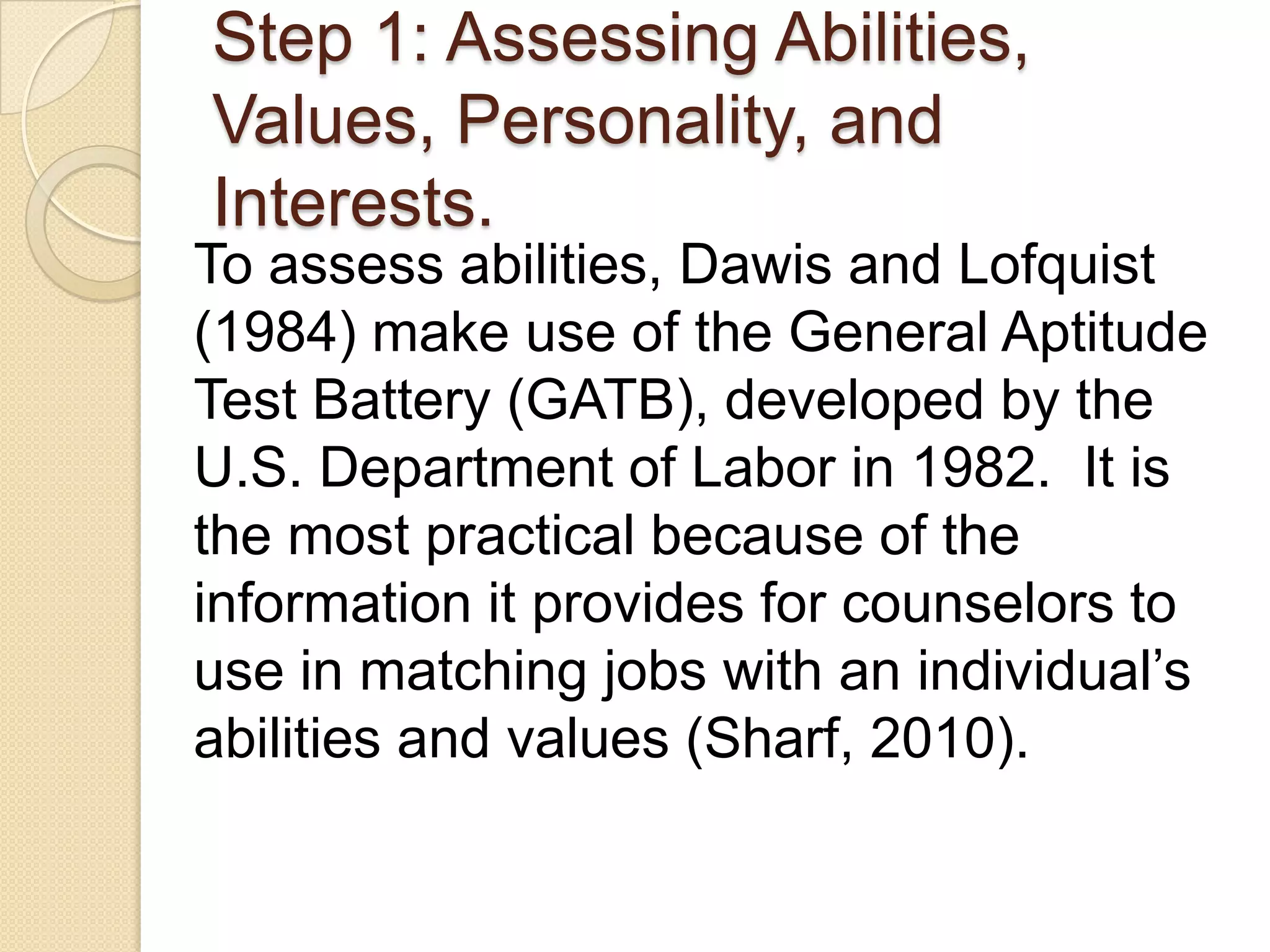 Step 1: Assessing Abilities,
Values, Personality, and
Interests.
To assess abilities, Dawis and Lofquist
(1984) make use of the General Aptitude
Test Battery (GATB), developed by the
U.S. Department of Labor in 1982. It is
the most practical because of the
information it provides for counselors to
use in matching jobs with an individual’s
abilities and values (Sharf, 2010).
 