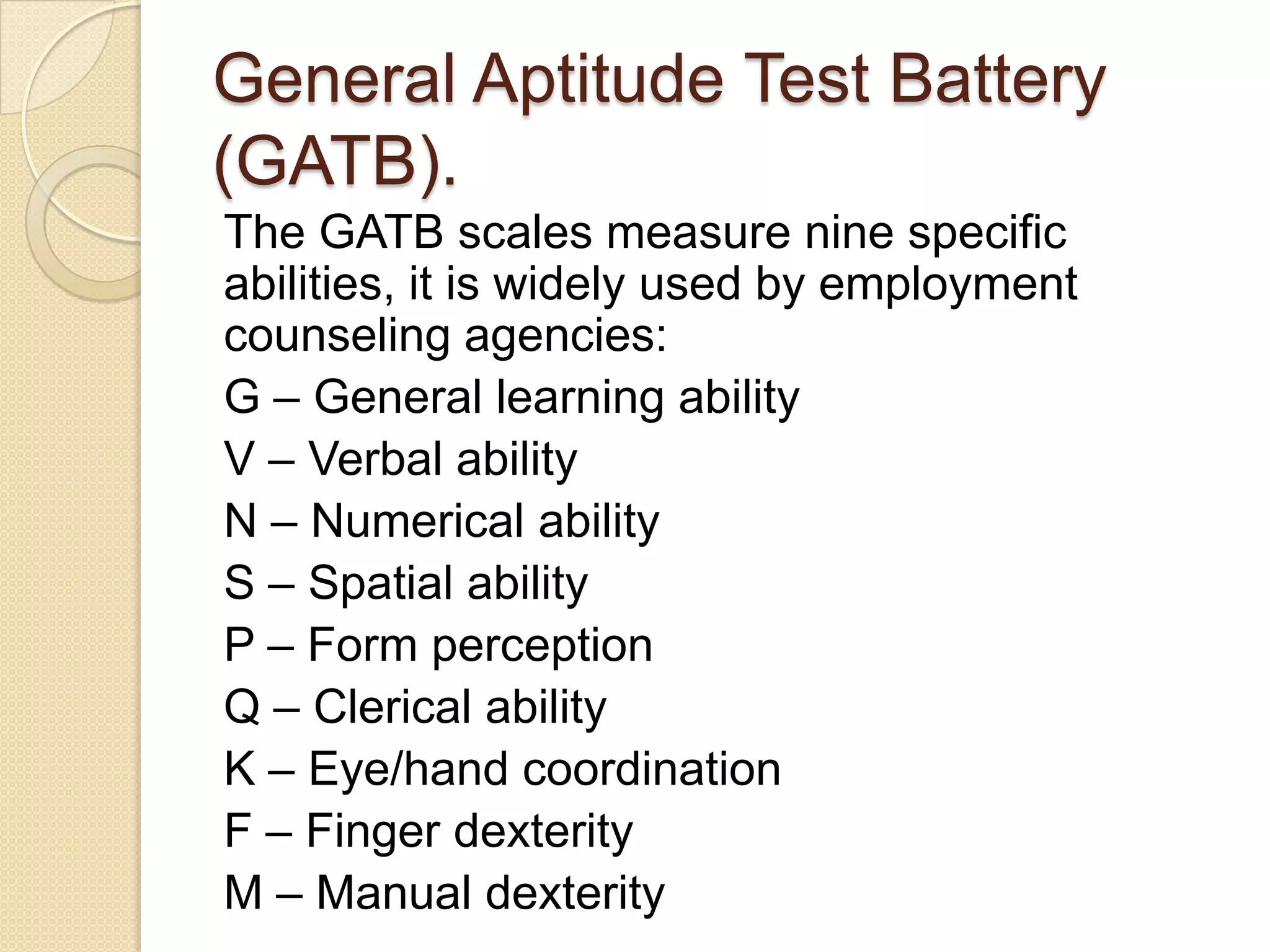 General Aptitude Test Battery
(GATB).
The GATB scales measure nine specific
abilities, it is widely used by employment
counseling agencies:
G – General learning ability
V – Verbal ability
N – Numerical ability
S – Spatial ability
P – Form perception
Q – Clerical ability
K – Eye/hand coordination
F – Finger dexterity
M – Manual dexterity
 