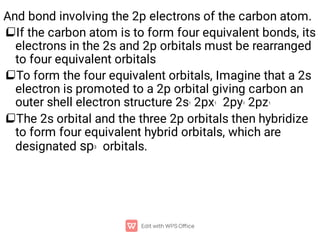 


And bond involving the 2p electrons of the carbon atom.
If the carbon atom is to form four equivalent bonds, its
electrons in the 2s and 2p orbitals must be rearranged
to four equivalent orbitals
To form the four equivalent orbitals, Imagine that a 2s
electron is promoted to a 2p orbital giving carbon an
outer shell electron structure 2s1 2px1 2py1 2pz1
The 2s orbital and the three 2p orbitals then hybridize
to form four equivalent hybrid orbitals, which are
designated sp3 orbitals.
 