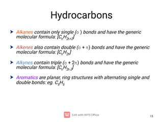 15
Hydrocarbons




Alkanes contain only single ( ) bonds and have the generic
molecular formula: [CnH2n+2]
Alkenes also contain double ( + ) bonds and have the generic
molecular formula: [CnH2n]
Alkynes contain triple ( + 2) bonds and have the generic
molecular formula: [CnH2n-2]
Aromatics are planar, ring structures with alternating single and
double bonds: eg. C6H6
 