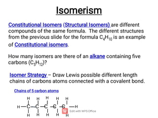 Constitutional Isomers (Structural Isomers) are different
compounds of the same formula. The different structures
from the previous slide for the formula C4H10 is an example
of Constitutional isomers.
How many isomers are there of an alkane containing ﬁve
carbons (C5H12)?
Isomerism
Isomer Strategy – Draw Lewis possible different length
chains of carbons atoms connected with a covalent bond.
C C C C C
Chains of 5 carbon atoms
H
H
H
H
H H
H
H
H
H
H H
 