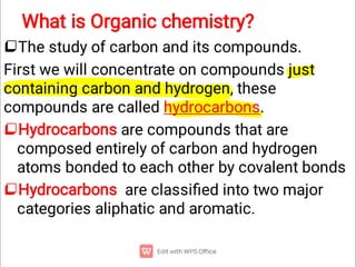 What is Organic chemistry?



The study of carbon and its compounds.
First we will concentrate on compounds just
containing carbon and hydrogen, these
compounds are called hydrocarbons.
Hydrocarbons are compounds that are
composed entirely of carbon and hydrogen
atoms bonded to each other by covalent bonds
Hydrocarbons are classiﬁed into two major
categories aliphatic and aromatic.
 