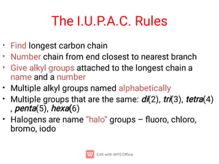 The I.U.P.A.C. Rules
•
•
•
•
•
•
Find longest carbon chain
Number chain from end closest to nearest branch
Give alkyl groups attached to the longest chain a
name and a number
Multiple alkyl groups named alphabetically
Multiple groups that are the same: di(2), tri(3), tetra(4)
, penta(5), hexa(6)
Halogens are name “halo” groups – ﬂuoro, chloro,
bromo, iodo
 