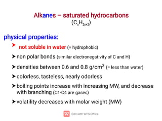 Alkanes – saturated hydrocarbons
(CnH2n+2)






physical properties:
not soluble in water (= hydrophobic)
non polar bonds (similar electronegativity of C and H)
densities between 0.6 and 0.8 g/cm3 (= less than water)
colorless, tasteless, nearly odorless
boiling points increase with increasing MW, and decrease
with branching (C1-C4 are gases)
volatility decreases with molar weight (MW)
 