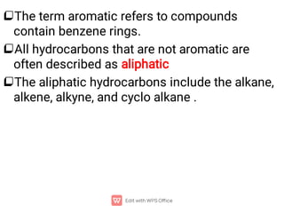 


The term aromatic refers to compounds
contain benzene rings.
All hydrocarbons that are not aromatic are
often described as aliphatic
The aliphatic hydrocarbons include the alkane,
alkene, alkyne, and cyclo alkane .
 