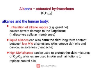 Alkanes – saturated hydrocarbons
(CnH2n+2)



alkanes and the human body:
inhalation of alkane vapors (e.g. gasoline)
causes severe damage to the lung tissue
(it dissolves cellular membranes)
liquid alkanes can also harm the skin: long-term contact
between low MW alkanes and skin remove skin oils and
can cause soreness (headache)
high MW alkanes can be used to protect the skin: mixtures
of C20-C30 alkanes are used in skin and hair lotions to
replace natural oils
 