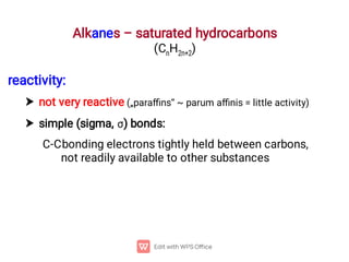Alkanes – saturated hydrocarbons
(CnH2n+2)


reactivity:
not very reactive („paraﬃns“ ~ parum aﬃnis = little activity)
simple (sigma, ) bonds:
C-Cbonding electrons tightly held between carbons,
not readily available to other substances
 