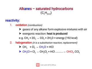 Alkanes – saturated hydrocarbons
(CnH2n+2)
1.


2.


reactivity:
oxidation (combustion)
gases of any alkane form explosive mixtures with air
exergonic reaction: heat is produced
e.g. CH4 + 2O2 → CO2 + 2H2O + energy (192 kcal)
halogenation (it is a substitution reaction, replacement)
CH4 + Cl2 → CH3Cl + HCl
CH3Cl + Cl2 → CH2Cl2 + HCl ..........→ CHCl3, CCl4
 