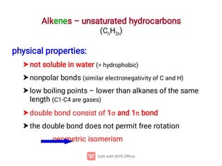 Alkenes – unsaturated hydrocarbons
(CnH2n)





physical properties:
not soluble in water (= hydrophobic)
nonpolar bonds (similar electronegativity of C and H)
low boiling points – lower than alkanes of the same
length (C1-C4 are gases)
double bond consist of 1 and 1 bond
the double bond does not permit free rotation
geometric isomerism
 