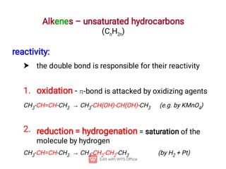 Alkenes – unsaturated hydrocarbons
(CnH2n)

1.
2.
reactivity:
the double bond is responsible for their reactivity
oxidation - -bond is attacked by oxidizing agents
CH3-CH=CH-CH3 → CH3-CH(OH)-CH(OH)-CH3 (e.g. by KMnO4)
reduction = hydrogenation = saturation of the
molecule by hydrogen
CH3-CH=CH-CH3 → CH3-CH2-CH2-CH3 (by H2 + Pt)
 