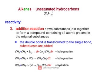 Alkenes – unsaturated hydrocarbons
(CnH2n)
3.

reactivity:
addition reaction = two substances join together
to form a compound containing all atoms present in
the original substances
the double bond is transformed to the single bond,
substituents are added
CH2=CH2 + Br2 → Br-CH2-CH2-Br = halogenation
CH2=CH2 + HCl → CH3-CH2-Cl = halogenation
CH2=CH2 + H2O →CH3-CH2-OH = hydration
 
