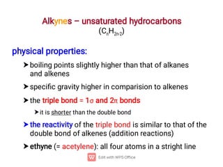 Alkynes – unsaturated hydrocarbons
(CnH2n-2)






physical properties:
boiling points slightly higher than that of alkanes
and alkenes
speciﬁc gravity higher in comparision to alkenes
the triple bond = 1 and 2 bonds
it is shorter than the double bond
the reactivity of the triple bond is similar to that of the
double bond of alkenes (addition reactions)
ethyne (= acetylene): all four atoms in a stright line
 
