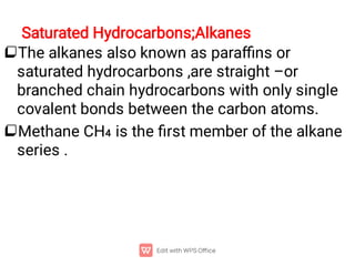 Saturated Hydrocarbons;Alkanes


The alkanes also known as paraﬃns or
saturated hydrocarbons ,are straight –or
branched chain hydrocarbons with only single
covalent bonds between the carbon atoms.
Methane CH4 is the ﬁrst member of the alkane
series .
 