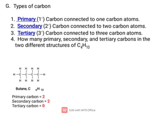 G. Types of carbon
1. Primary (1◦) Carbon connected to one carbon atoms.
2. Secondary (2◦) Carbon connected to two carbon atoms.
3. Tertiary (3◦) Carbon connected to three carbon atoms.
4. How many primary, secondary, and tertiary carbons in the
two different structures of C4H10
Butane, C 4H 10
Primary carbon = 2
Secondary carbon = 2
Tertiary carbon = 0
 