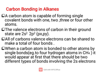 Carbon Bonding in Alkanes




A carbon atom is capable of forming single
covalent bonds with one, two ,three or four other
atoms.
The valence electrons of carbon in their ground
state are 2s2 2p2 (px,py).
All of carbons valence electrons can be shared to
make a total of four bonds .
When a carbon atom is bonded to other atoms by
single bonds(eg.to four hydrogen atoms in CH4 ) it
would appear at ﬁrst that there should be two
different types of bonds involving the 2s electrons
 