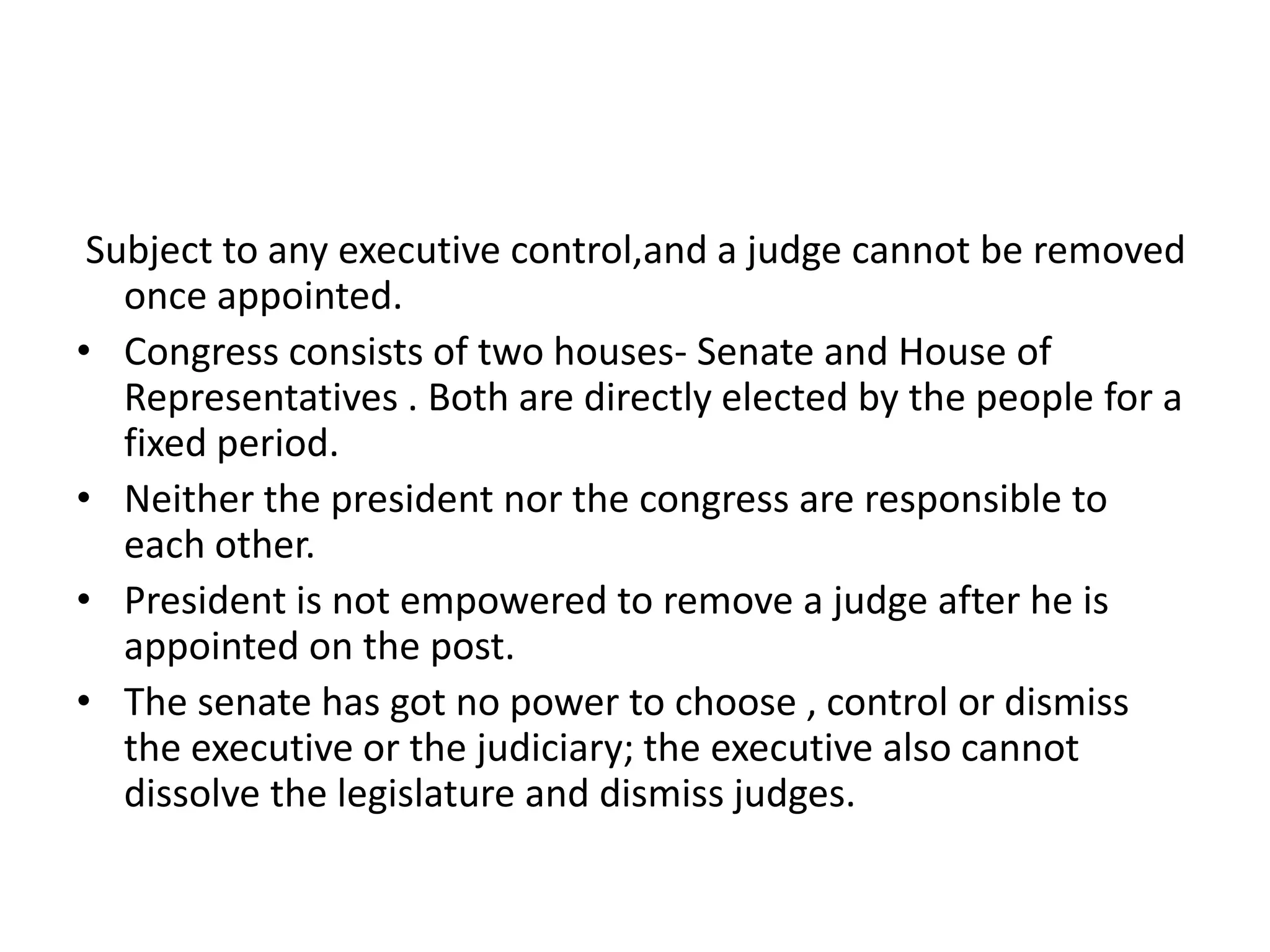 Subject to any executive control,and a judge cannot be removed
once appointed.
• Congress consists of two houses- Senate and House of
Representatives . Both are directly elected by the people for a
fixed period.
• Neither the president nor the congress are responsible to
each other.
• President is not empowered to remove a judge after he is
appointed on the post.
• The senate has got no power to choose , control or dismiss
the executive or the judiciary; the executive also cannot
dissolve the legislature and dismiss judges.
 