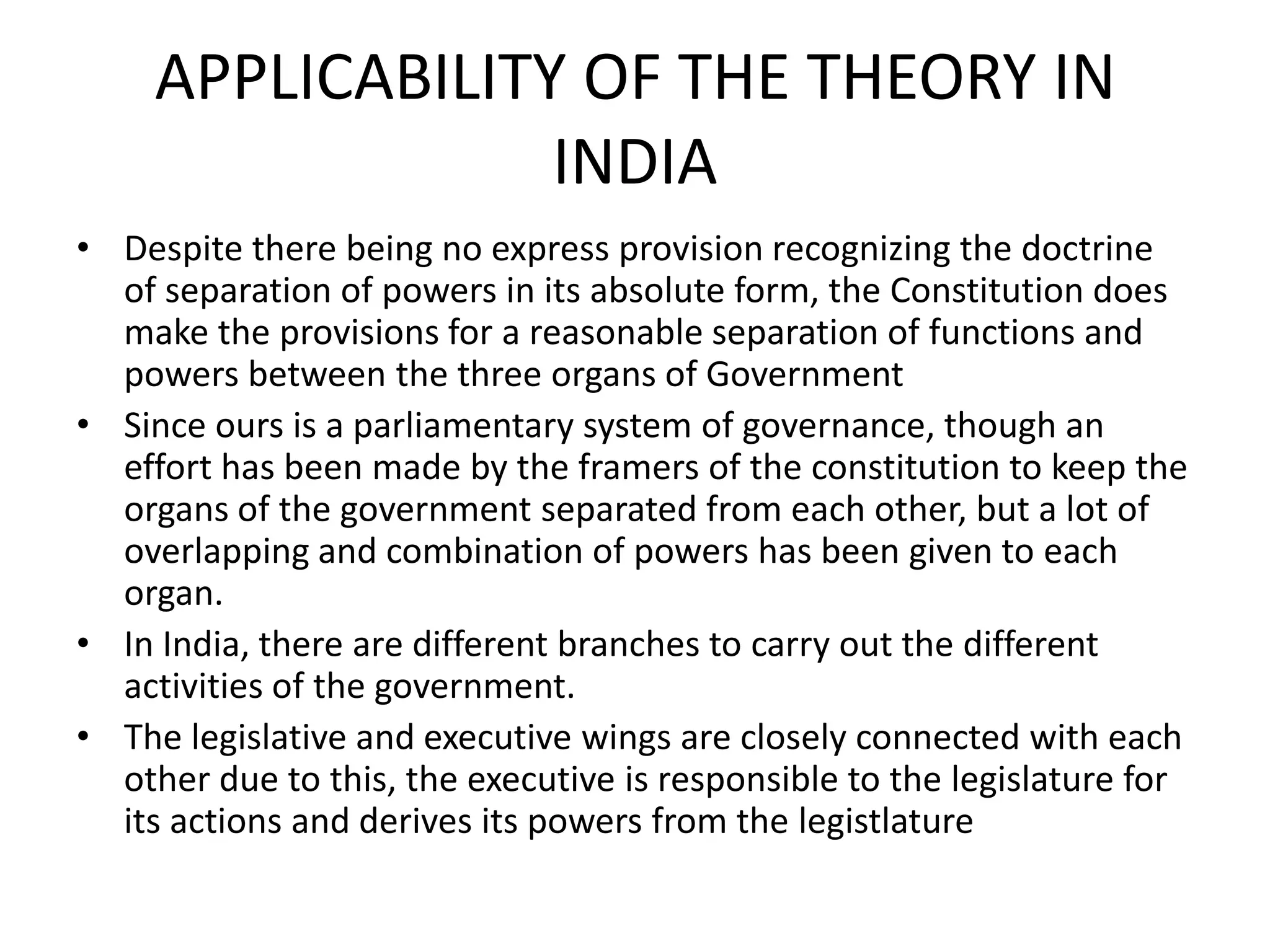 APPLICABILITY OF THE THEORY IN
INDIA
• Despite there being no express provision recognizing the doctrine
of separation of powers in its absolute form, the Constitution does
make the provisions for a reasonable separation of functions and
powers between the three organs of Government
• Since ours is a parliamentary system of governance, though an
effort has been made by the framers of the constitution to keep the
organs of the government separated from each other, but a lot of
overlapping and combination of powers has been given to each
organ.
• In India, there are different branches to carry out the different
activities of the government.
• The legislative and executive wings are closely connected with each
other due to this, the executive is responsible to the legislature for
its actions and derives its powers from the legistlature
 