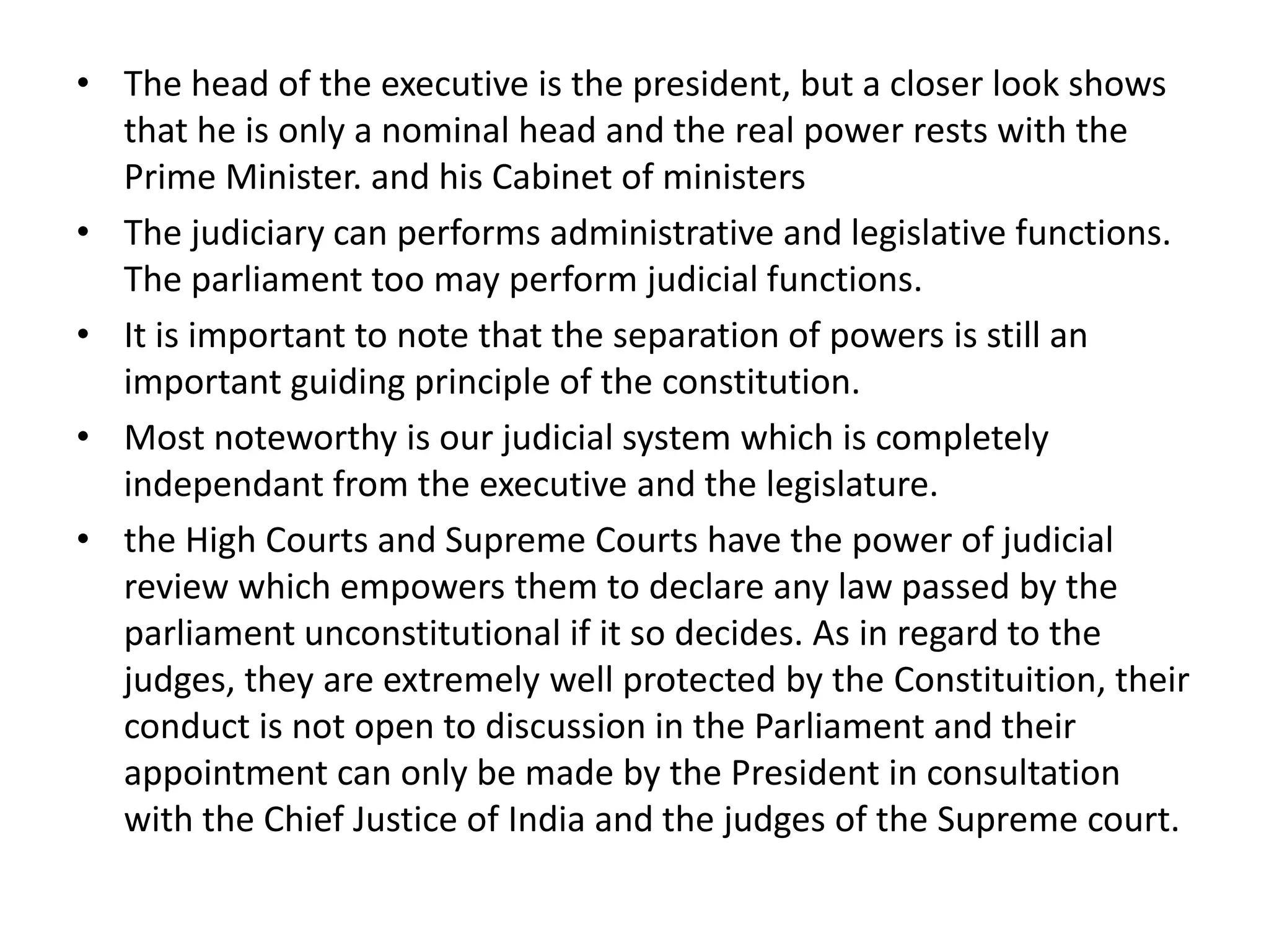 • The head of the executive is the president, but a closer look shows
that he is only a nominal head and the real power rests with the
Prime Minister. and his Cabinet of ministers
• The judiciary can performs administrative and legislative functions.
The parliament too may perform judicial functions.
• It is important to note that the separation of powers is still an
important guiding principle of the constitution.
• Most noteworthy is our judicial system which is completely
independant from the executive and the legislature.
• the High Courts and Supreme Courts have the power of judicial
review which empowers them to declare any law passed by the
parliament unconstitutional if it so decides. As in regard to the
judges, they are extremely well protected by the Constituition, their
conduct is not open to discussion in the Parliament and their
appointment can only be made by the President in consultation
with the Chief Justice of India and the judges of the Supreme court.
 