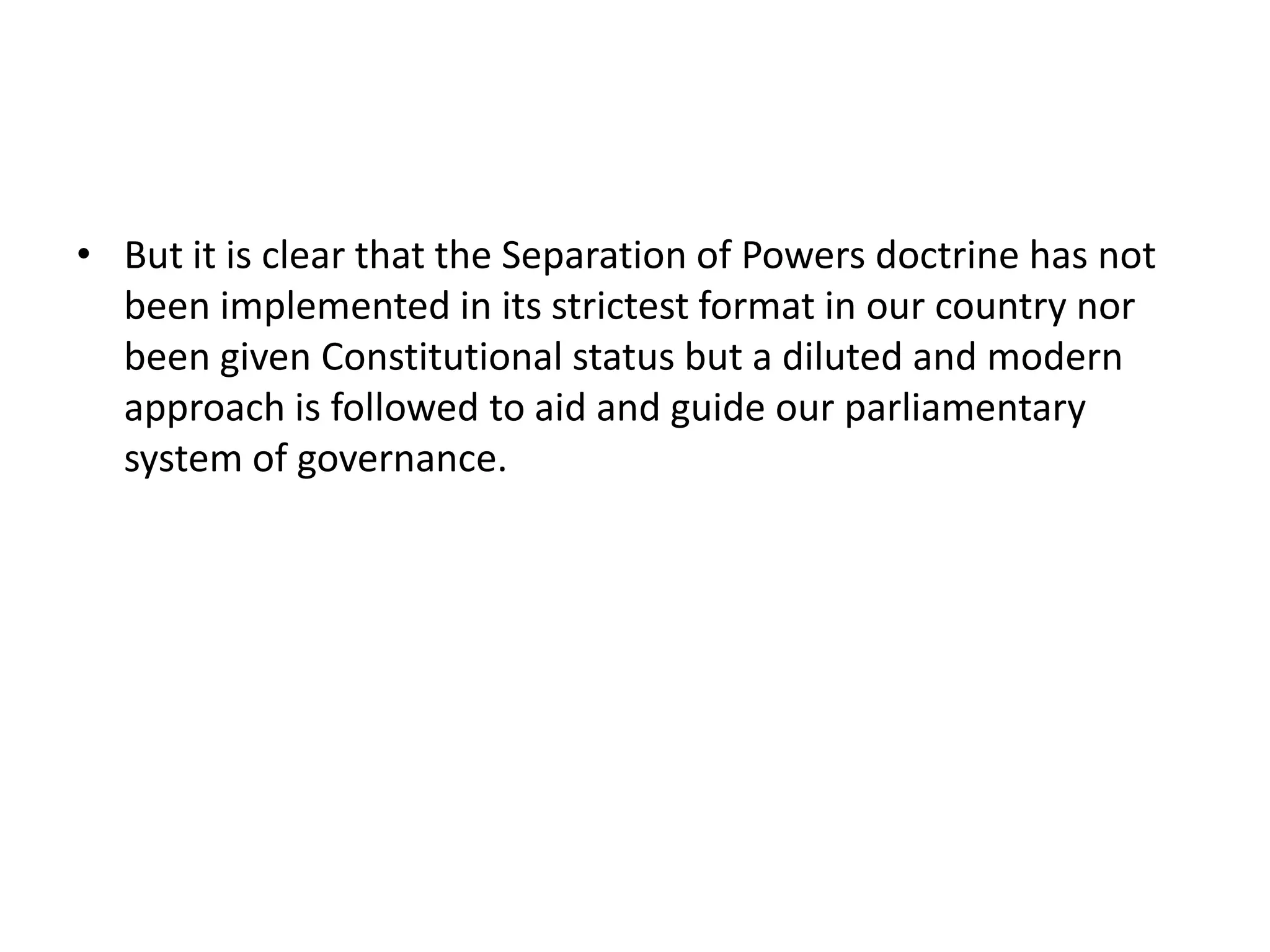 • But it is clear that the Separation of Powers doctrine has not
been implemented in its strictest format in our country nor
been given Constitutional status but a diluted and modern
approach is followed to aid and guide our parliamentary
system of governance.
 
