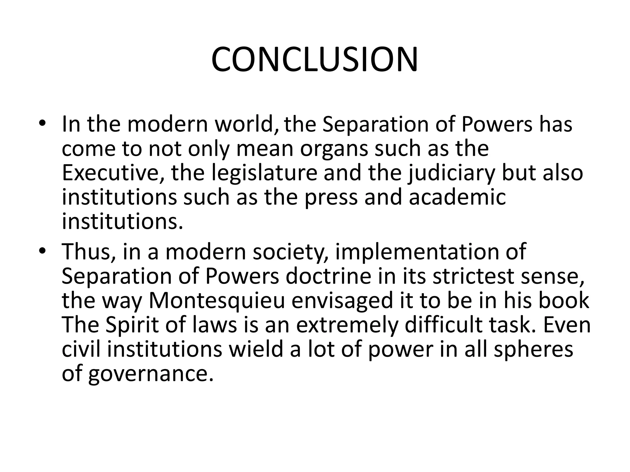 CONCLUSION
• In the modern world,the Separation of Powers has
come to not only mean organs such as the
Executive, the legislature and the judiciary but also
institutions such as the press and academic
institutions.
• Thus, in a modern society, implementation of
Separation of Powers doctrine in its strictest sense,
the way Montesquieu envisaged it to be in his book
The Spirit of laws is an extremely difficult task. Even
civil institutions wield a lot of power in all spheres
of governance.
 