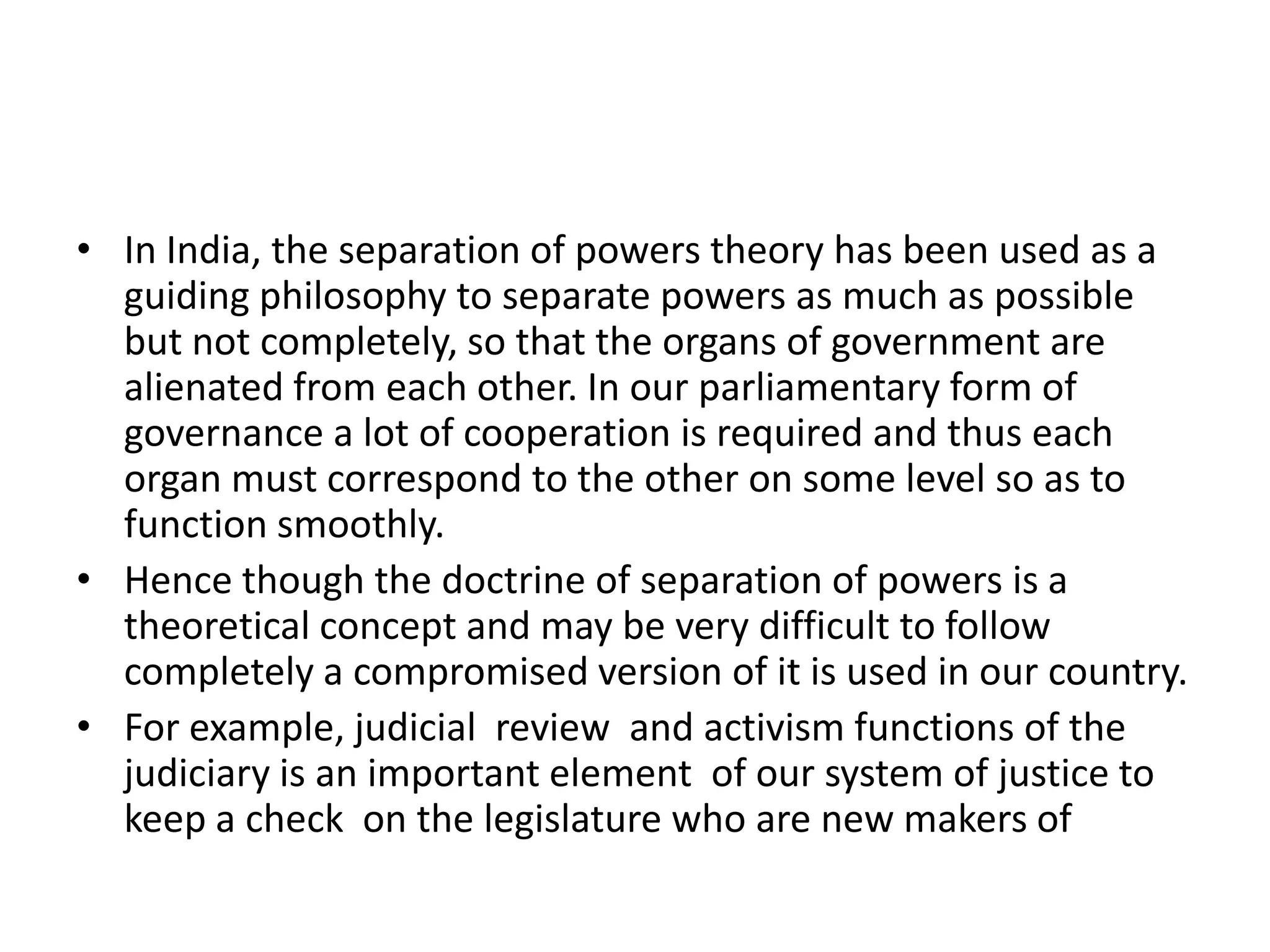 • In India, the separation of powers theory has been used as a
guiding philosophy to separate powers as much as possible
but not completely, so that the organs of government are
alienated from each other. In our parliamentary form of
governance a lot of cooperation is required and thus each
organ must correspond to the other on some level so as to
function smoothly.
• Hence though the doctrine of separation of powers is a
theoretical concept and may be very difficult to follow
completely a compromised version of it is used in our country.
• For example, judicial review and activism functions of the
judiciary is an important element of our system of justice to
keep a check on the legislature who are new makers of
 