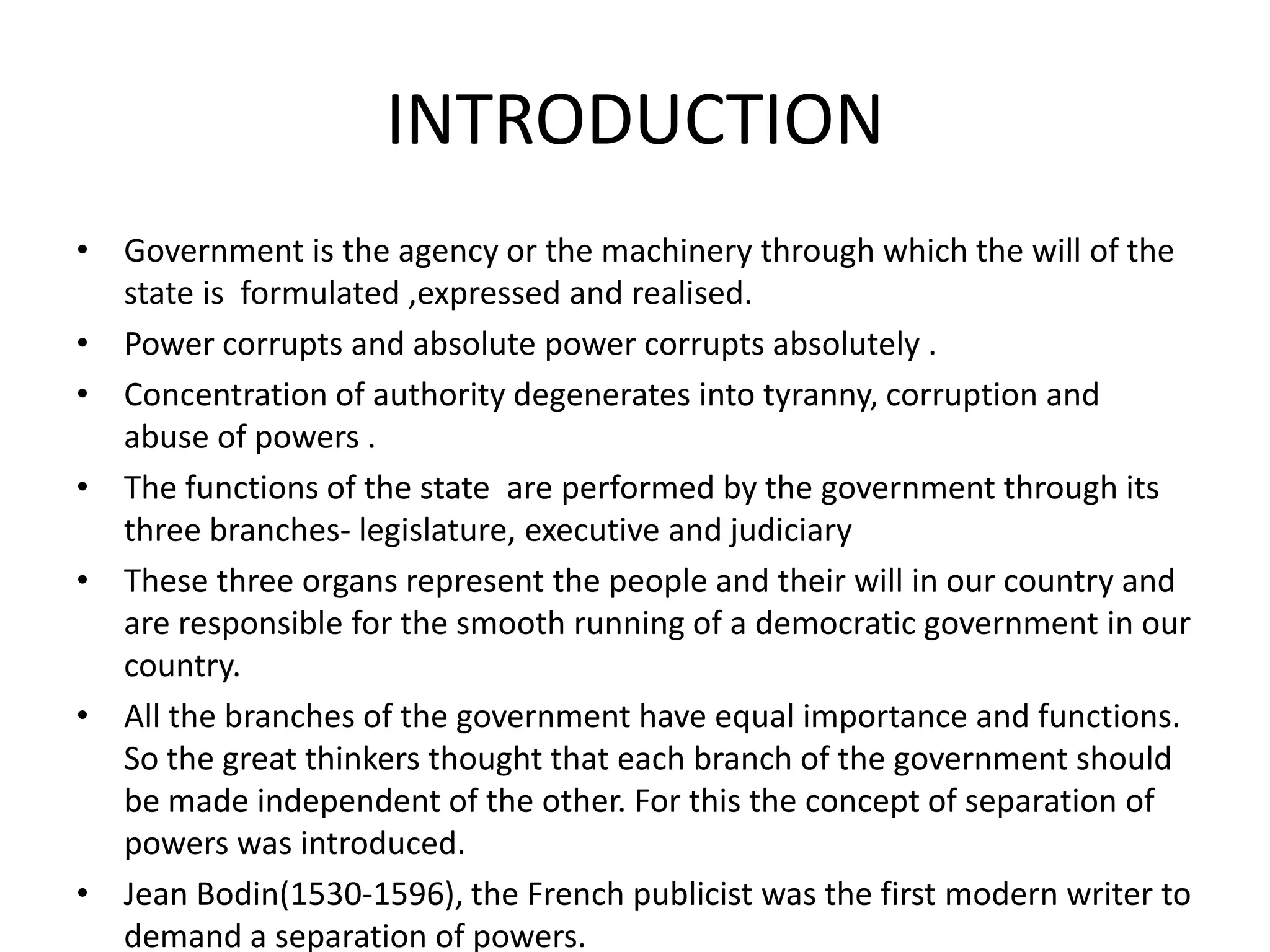 INTRODUCTION
• Government is the agency or the machinery through which the will of the
state is formulated ,expressed and realised.
• Power corrupts and absolute power corrupts absolutely .
• Concentration of authority degenerates into tyranny, corruption and
abuse of powers .
• The functions of the state are performed by the government through its
three branches- legislature, executive and judiciary
• These three organs represent the people and their will in our country and
are responsible for the smooth running of a democratic government in our
country.
• All the branches of the government have equal importance and functions.
So the great thinkers thought that each branch of the government should
be made independent of the other. For this the concept of separation of
powers was introduced.
• Jean Bodin(1530-1596), the French publicist was the first modern writer to
demand a separation of powers.
 