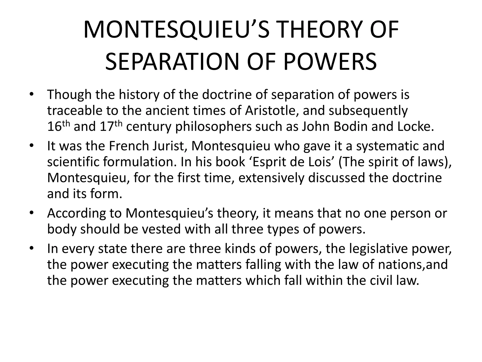 MONTESQUIEU’S THEORY OF
SEPARATION OF POWERS
• Though the history of the doctrine of separation of powers is
traceable to the ancient times of Aristotle, and subsequently
16th and 17th century philosophers such as John Bodin and Locke.
• It was the French Jurist, Montesquieu who gave it a systematic and
scientific formulation. In his book ‘Esprit de Lois’ (The spirit of laws),
Montesquieu, for the first time, extensively discussed the doctrine
and its form.
• According to Montesquieu’s theory, it means that no one person or
body should be vested with all three types of powers.
• In every state there are three kinds of powers, the legislative power,
the power executing the matters falling with the law of nations,and
the power executing the matters which fall within the civil law.
 
