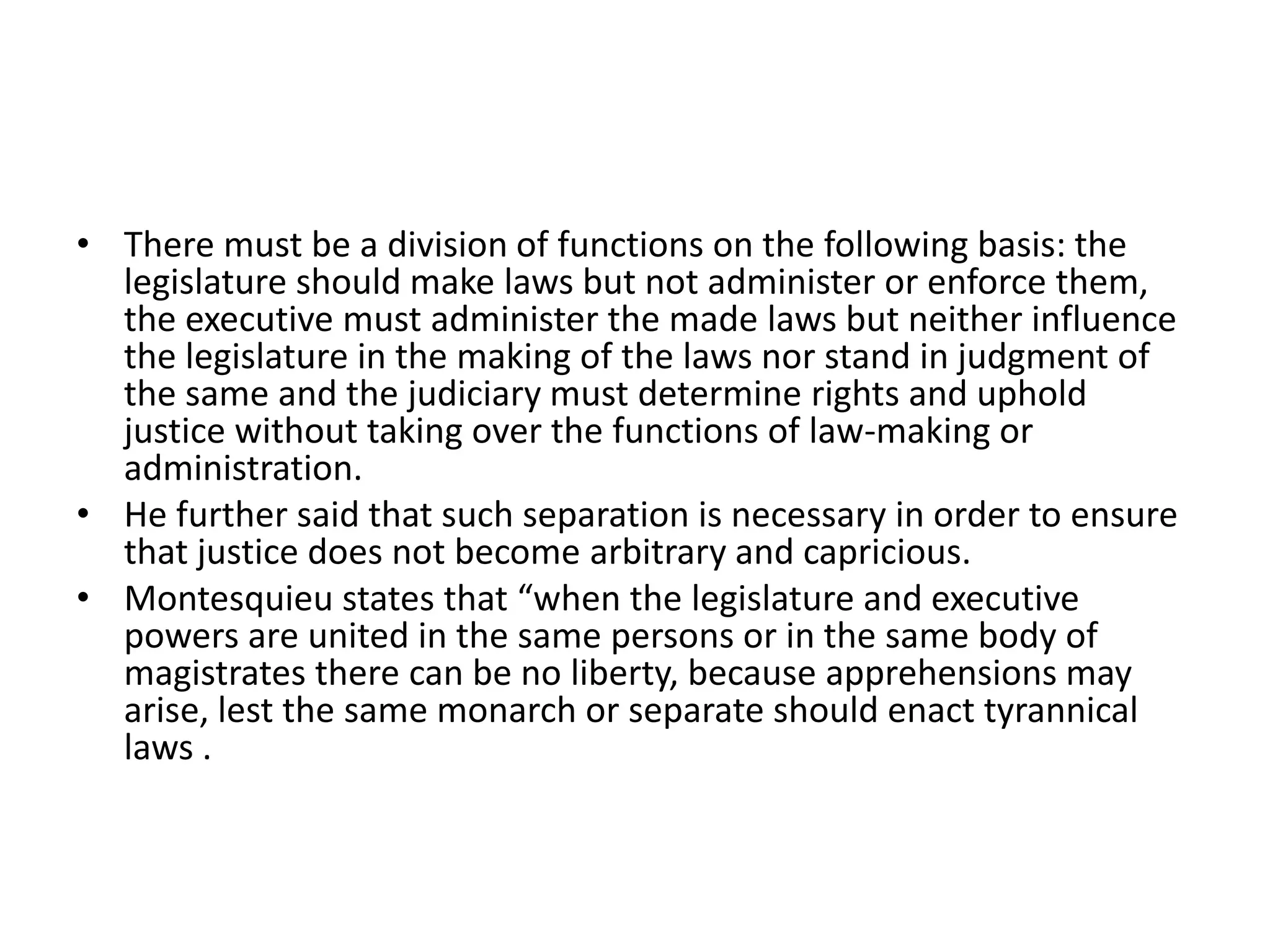 • There must be a division of functions on the following basis: the
legislature should make laws but not administer or enforce them,
the executive must administer the made laws but neither influence
the legislature in the making of the laws nor stand in judgment of
the same and the judiciary must determine rights and uphold
justice without taking over the functions of law-making or
administration.
• He further said that such separation is necessary in order to ensure
that justice does not become arbitrary and capricious.
• Montesquieu states that “when the legislature and executive
powers are united in the same persons or in the same body of
magistrates there can be no liberty, because apprehensions may
arise, lest the same monarch or separate should enact tyrannical
laws .
 