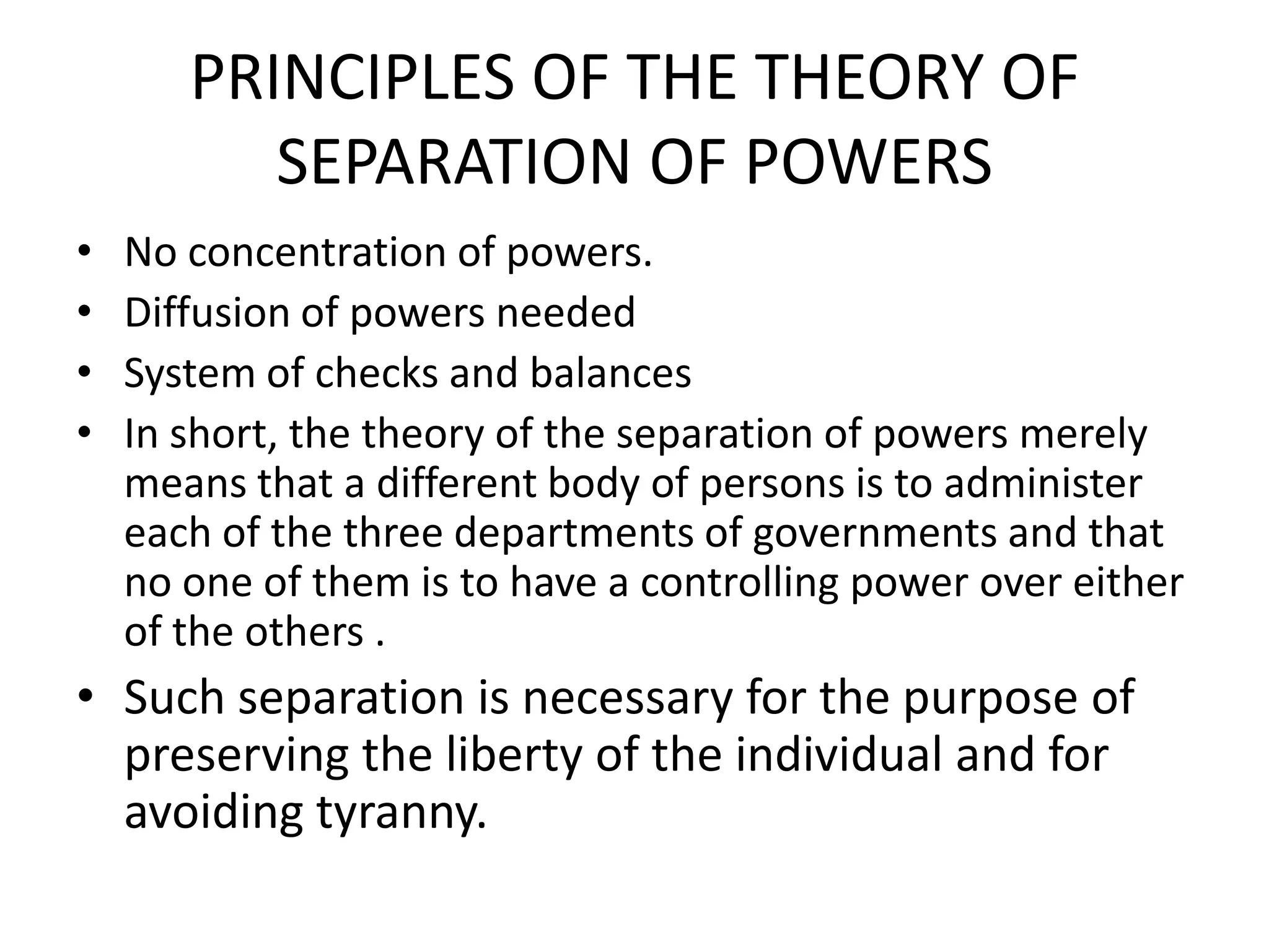 PRINCIPLES OF THE THEORY OF
SEPARATION OF POWERS
• No concentration of powers.
• Diffusion of powers needed
• System of checks and balances
• In short, the theory of the separation of powers merely
means that a different body of persons is to administer
each of the three departments of governments and that
no one of them is to have a controlling power over either
of the others .
• Such separation is necessary for the purpose of
preserving the liberty of the individual and for
avoiding tyranny.
 
