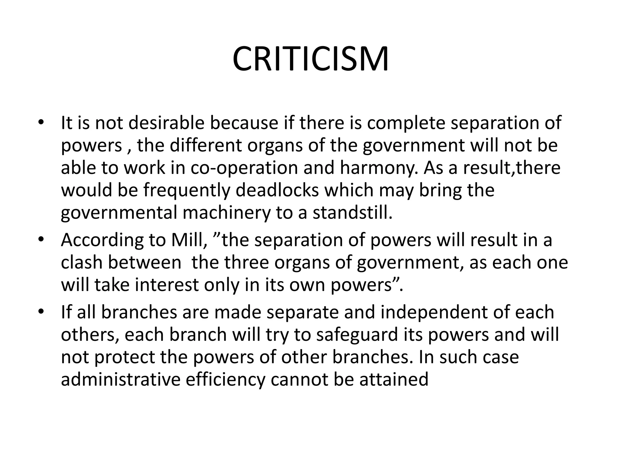 CRITICISM
• It is not desirable because if there is complete separation of
powers , the different organs of the government will not be
able to work in co-operation and harmony. As a result,there
would be frequently deadlocks which may bring the
governmental machinery to a standstill.
• According to Mill, ”the separation of powers will result in a
clash between the three organs of government, as each one
will take interest only in its own powers”.
• If all branches are made separate and independent of each
others, each branch will try to safeguard its powers and will
not protect the powers of other branches. In such case
administrative efficiency cannot be attained
 