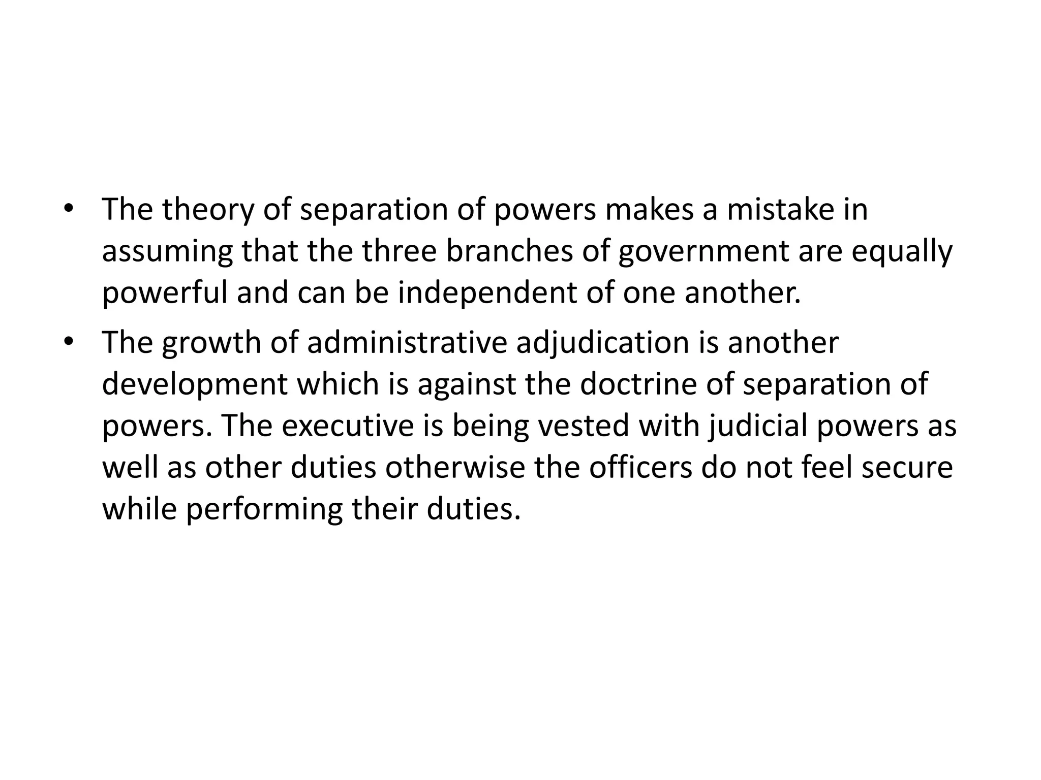 • The theory of separation of powers makes a mistake in
assuming that the three branches of government are equally
powerful and can be independent of one another.
• The growth of administrative adjudication is another
development which is against the doctrine of separation of
powers. The executive is being vested with judicial powers as
well as other duties otherwise the officers do not feel secure
while performing their duties.
 