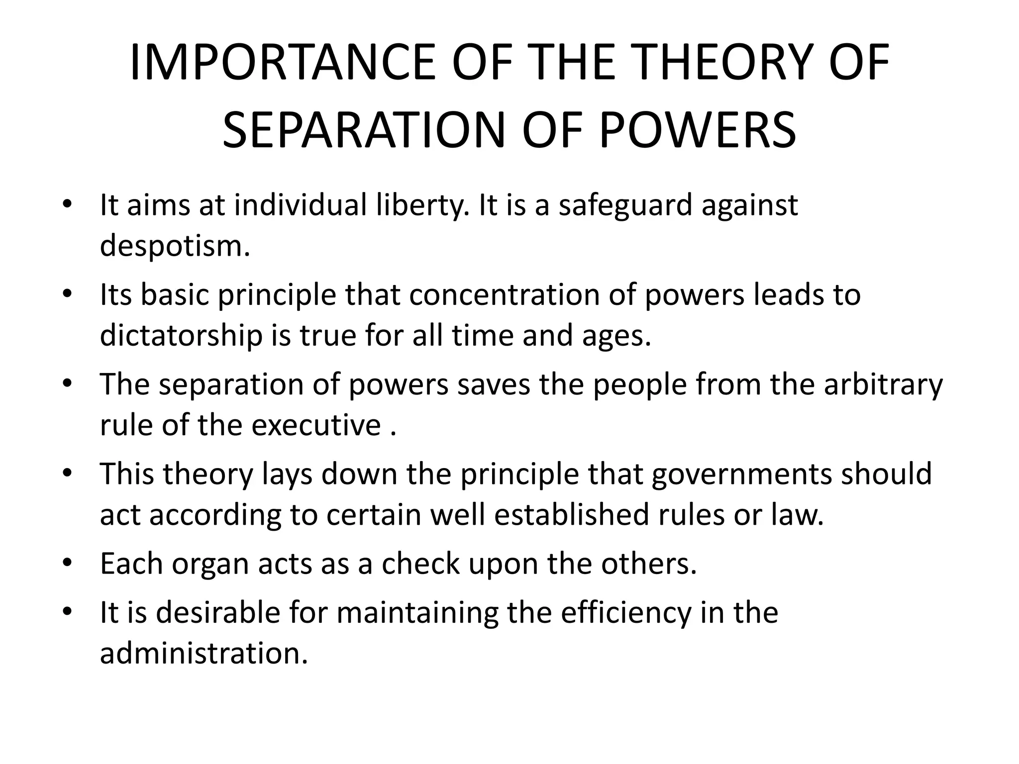 IMPORTANCE OF THE THEORY OF
SEPARATION OF POWERS
• It aims at individual liberty. It is a safeguard against
despotism.
• Its basic principle that concentration of powers leads to
dictatorship is true for all time and ages.
• The separation of powers saves the people from the arbitrary
rule of the executive .
• This theory lays down the principle that governments should
act according to certain well established rules or law.
• Each organ acts as a check upon the others.
• It is desirable for maintaining the efficiency in the
administration.
 