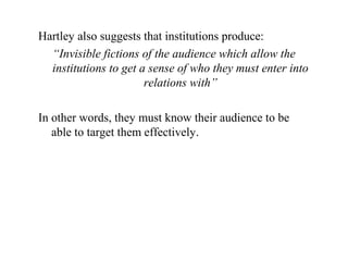 Hartley also suggests that institutions produce:
“Invisible fictions of the audience which allow the
institutions to get a sense of who they must enter into
relations with”
In other words, they must know their audience to be
able to target them effectively.
 