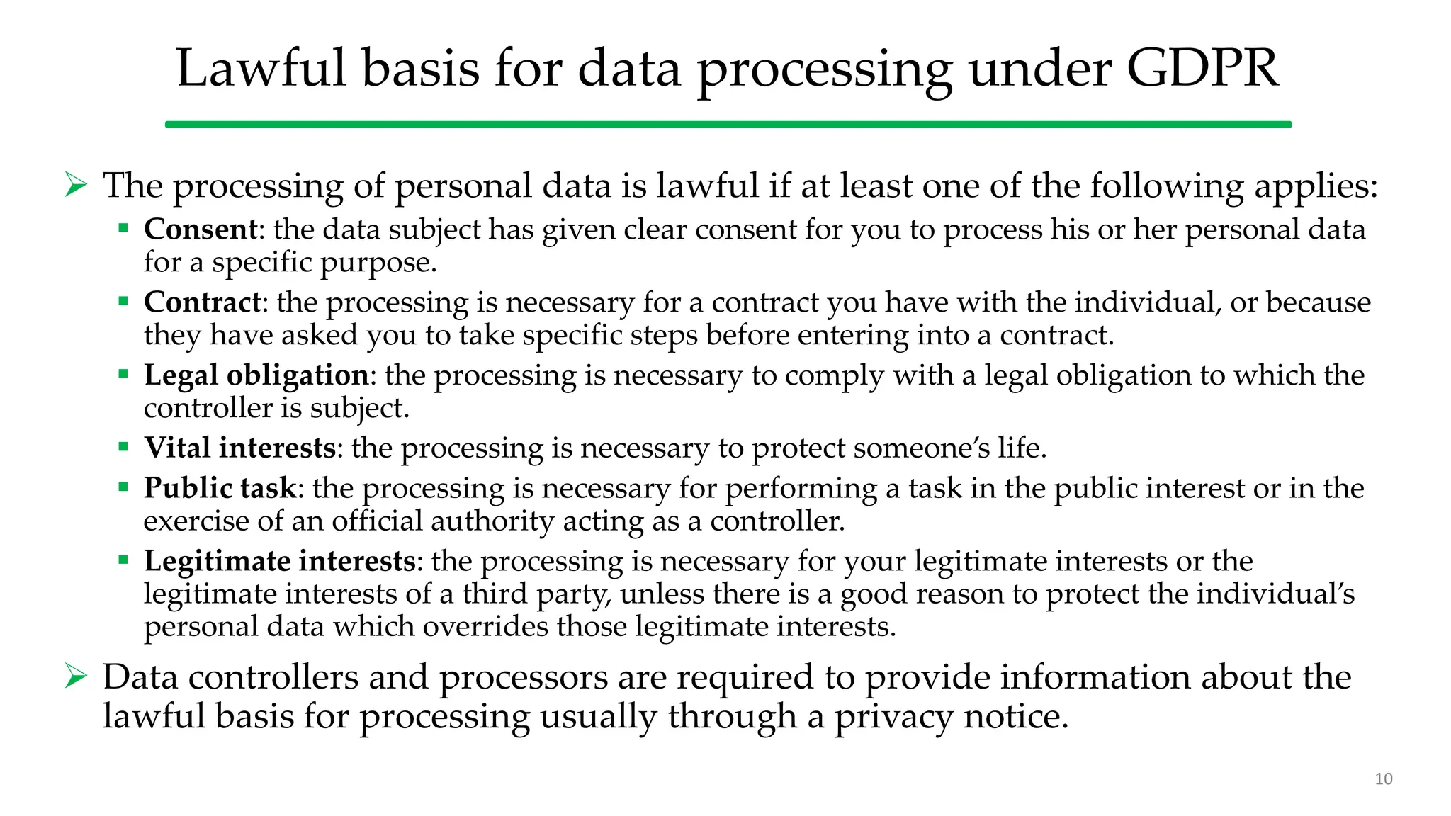 Lawful basis for data processing under GDPR
 The processing of personal data is lawful if at least one of the following applies:
 Consent: the data subject has given clear consent for you to process his or her personal data
for a specific purpose.
 Contract: the processing is necessary for a contract you have with the individual, or because
they have asked you to take specific steps before entering into a contract.
 Legal obligation: the processing is necessary to comply with a legal obligation to which the
controller is subject.
 Vital interests: the processing is necessary to protect someone’s life.
 Public task: the processing is necessary for performing a task in the public interest or in the
exercise of an official authority acting as a controller.
 Legitimate interests: the processing is necessary for your legitimate interests or the
legitimate interests of a third party, unless there is a good reason to protect the individual’s
personal data which overrides those legitimate interests.
 Data controllers and processors are required to provide information about the
lawful basis for processing usually through a privacy notice.
10
 