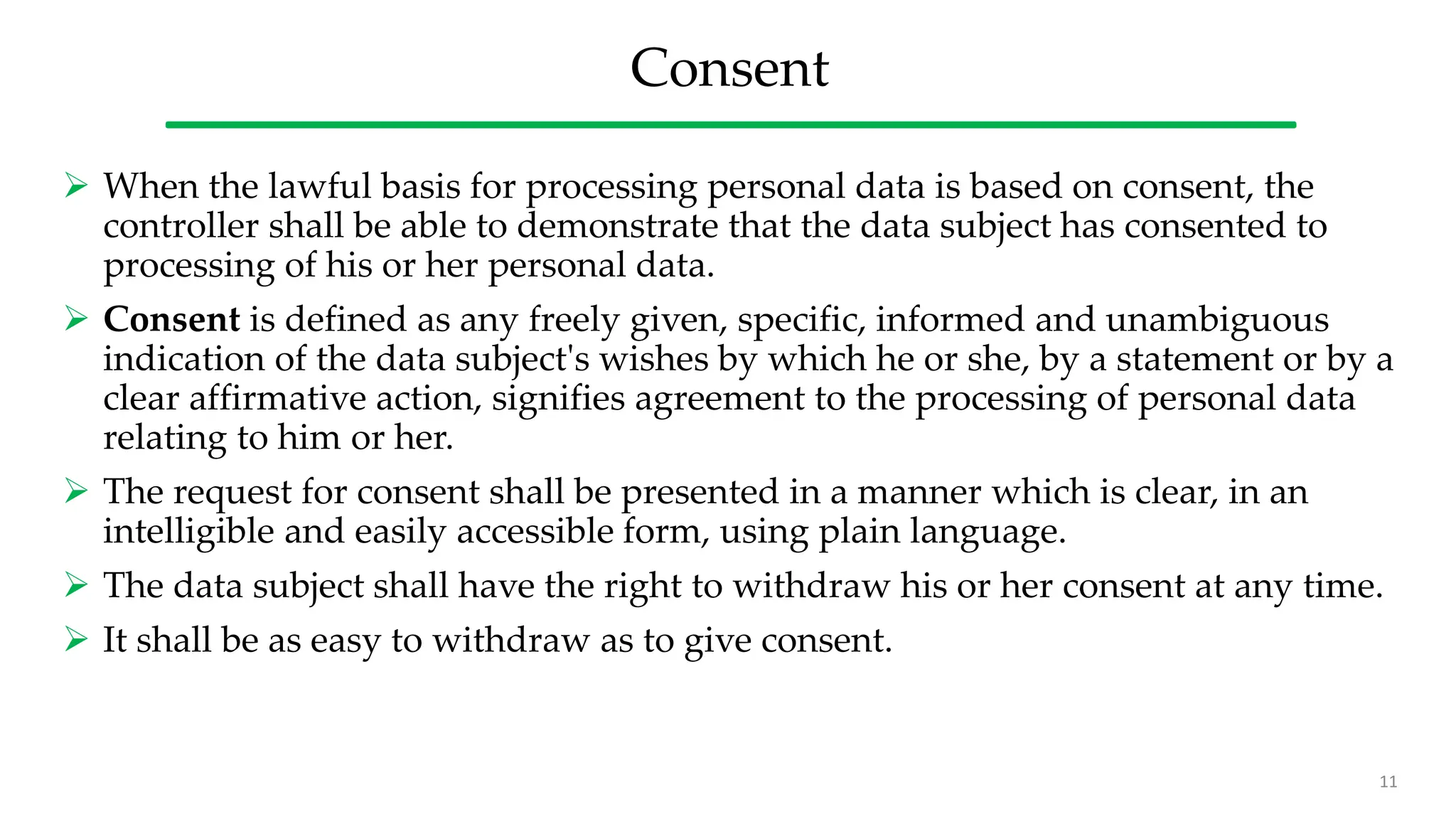 Consent
 When the lawful basis for processing personal data is based on consent, the
controller shall be able to demonstrate that the data subject has consented to
processing of his or her personal data.
 Consent is defined as any freely given, specific, informed and unambiguous
indication of the data subject's wishes by which he or she, by a statement or by a
clear affirmative action, signifies agreement to the processing of personal data
relating to him or her.
 The request for consent shall be presented in a manner which is clear, in an
intelligible and easily accessible form, using plain language.
 The data subject shall have the right to withdraw his or her consent at any time.
 It shall be as easy to withdraw as to give consent.
11
 