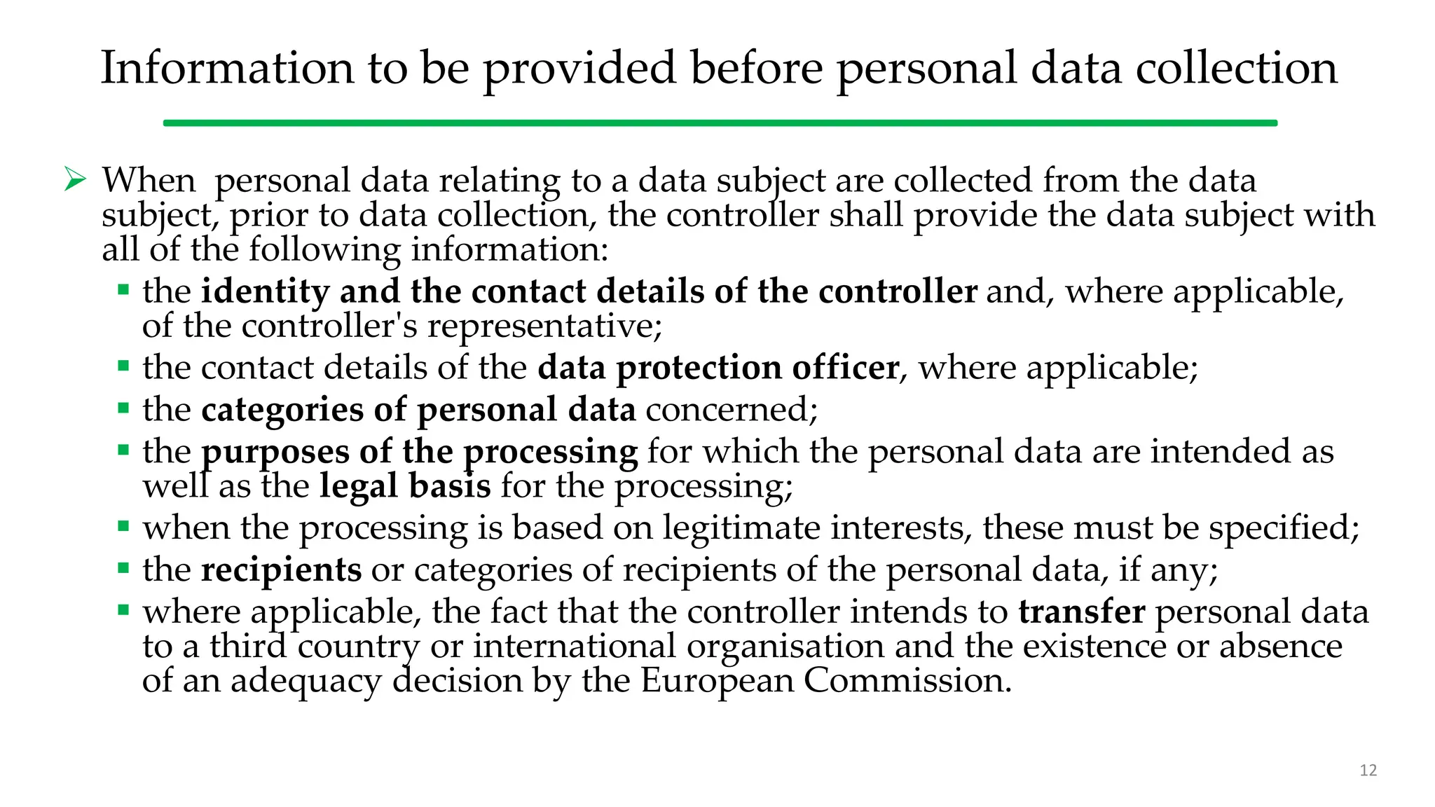 Information to be provided before personal data collection
 When personal data relating to a data subject are collected from the data
subject, prior to data collection, the controller shall provide the data subject with
all of the following information:
 the identity and the contact details of the controller and, where applicable,
of the controller's representative;
 the contact details of the data protection officer, where applicable;
 the categories of personal data concerned;
 the purposes of the processing for which the personal data are intended as
well as the legal basis for the processing;
 when the processing is based on legitimate interests, these must be specified;
 the recipients or categories of recipients of the personal data, if any;
 where applicable, the fact that the controller intends to transfer personal data
to a third country or international organisation and the existence or absence
of an adequacy decision by the European Commission.
12
 