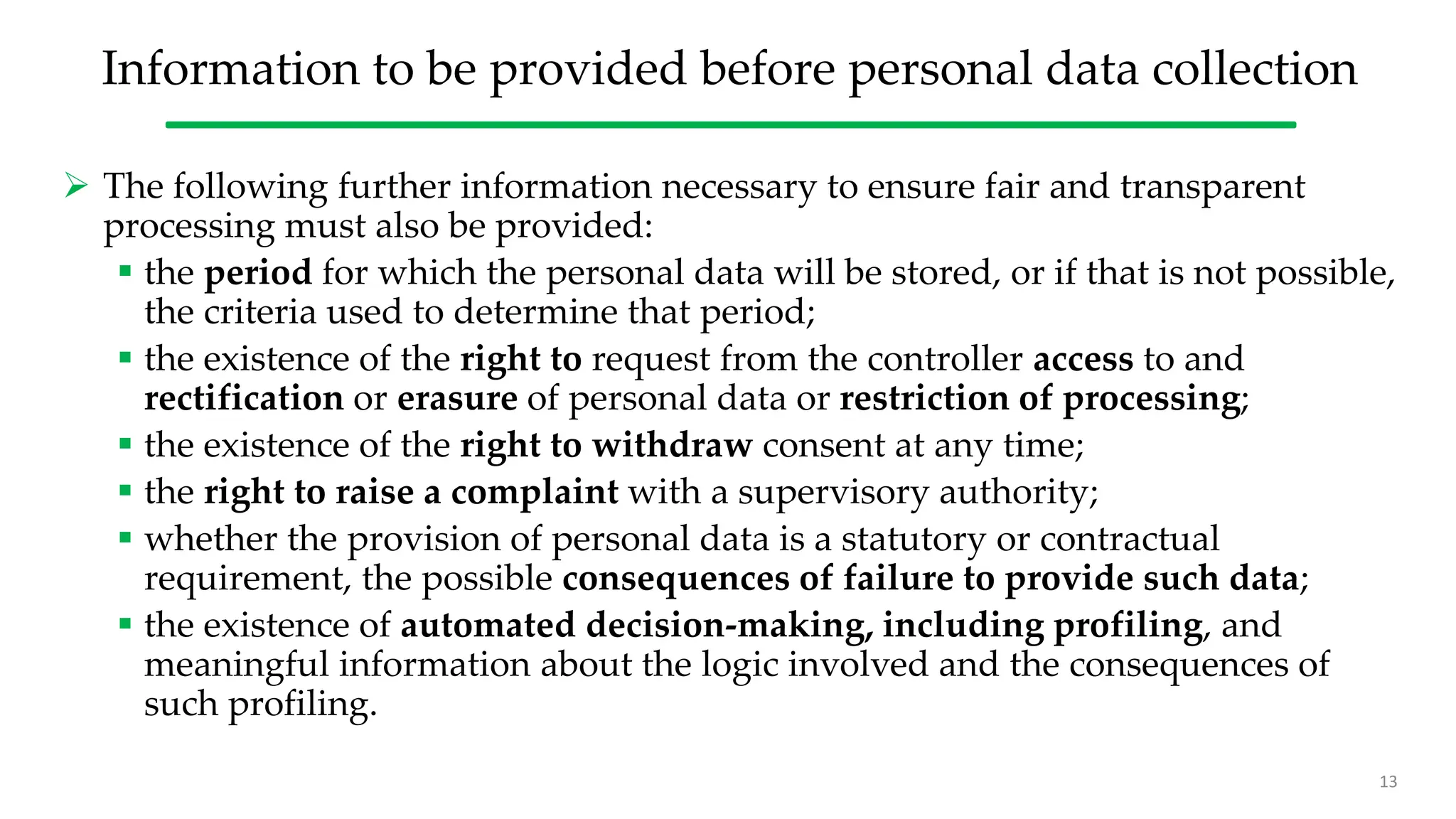 Information to be provided before personal data collection
 The following further information necessary to ensure fair and transparent
processing must also be provided:
 the period for which the personal data will be stored, or if that is not possible,
the criteria used to determine that period;
 the existence of the right to request from the controller access to and
rectification or erasure of personal data or restriction of processing;
 the existence of the right to withdraw consent at any time;
 the right to raise a complaint with a supervisory authority;
 whether the provision of personal data is a statutory or contractual
requirement, the possible consequences of failure to provide such data;
 the existence of automated decision-making, including profiling, and
meaningful information about the logic involved and the consequences of
such profiling.
13
 