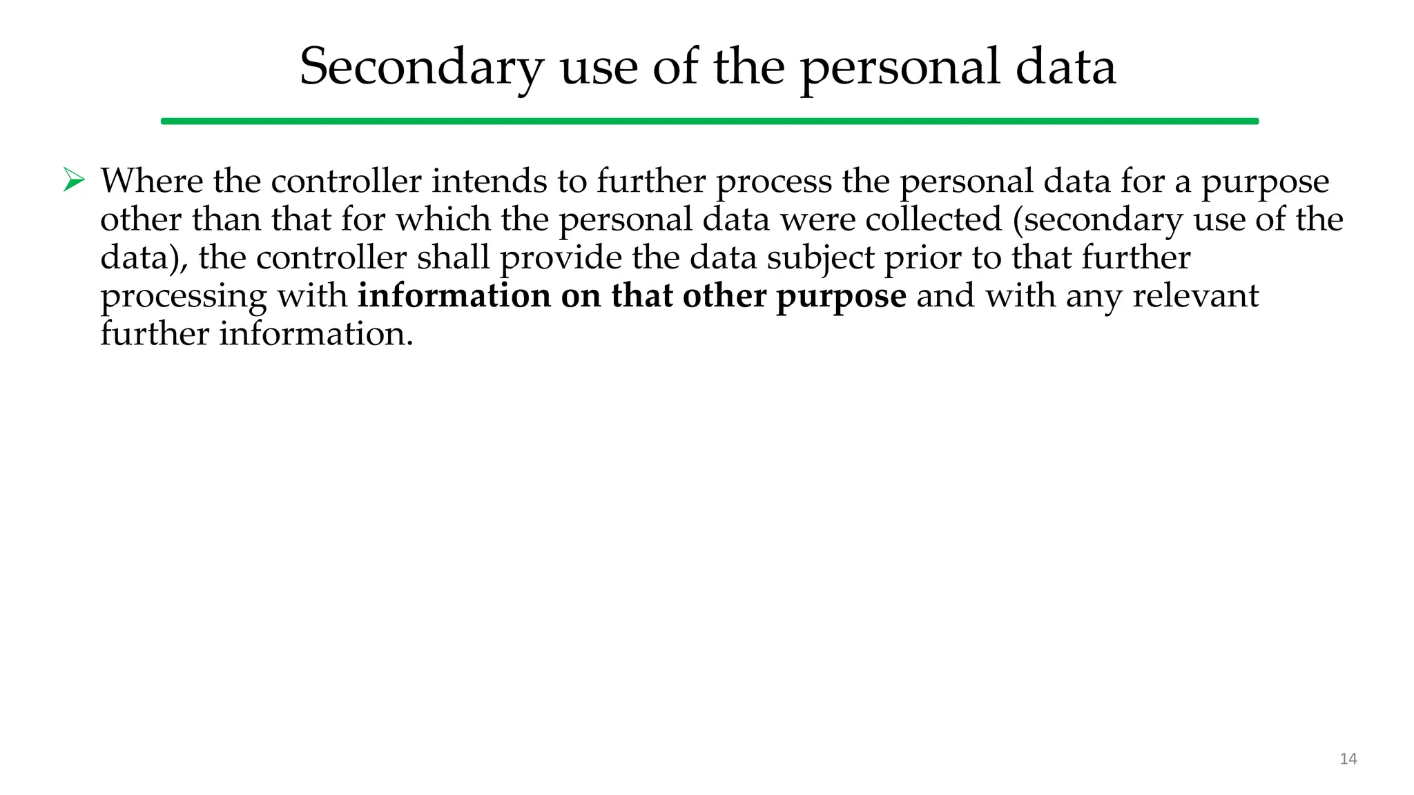 Secondary use of the personal data
 Where the controller intends to further process the personal data for a purpose
other than that for which the personal data were collected (secondary use of the
data), the controller shall provide the data subject prior to that further
processing with information on that other purpose and with any relevant
further information.
14
 