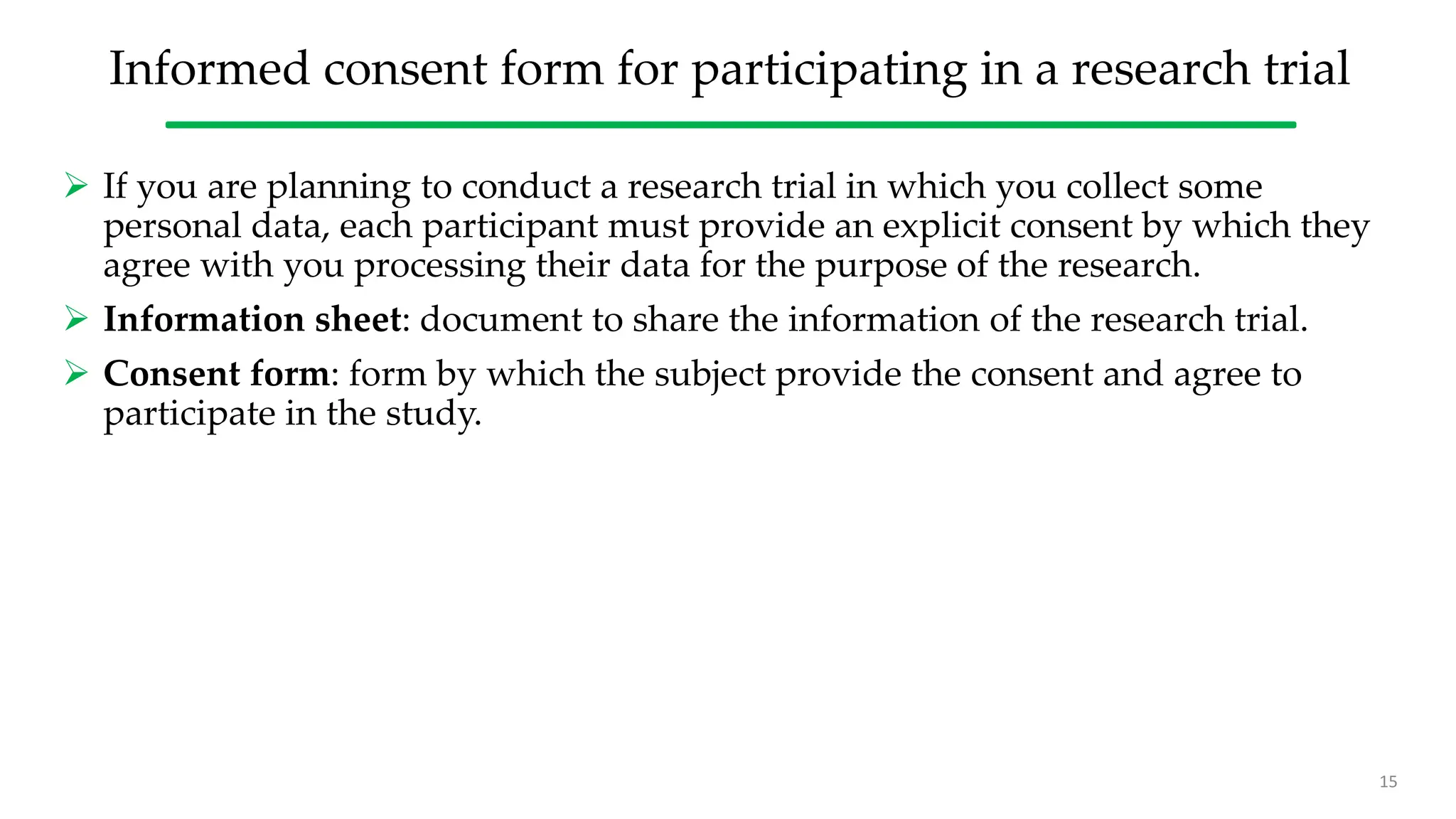 Informed consent form for participating in a research trial
 If you are planning to conduct a research trial in which you collect some
personal data, each participant must provide an explicit consent by which they
agree with you processing their data for the purpose of the research.
 Information sheet: document to share the information of the research trial.
 Consent form: form by which the subject provide the consent and agree to
participate in the study.
15
 