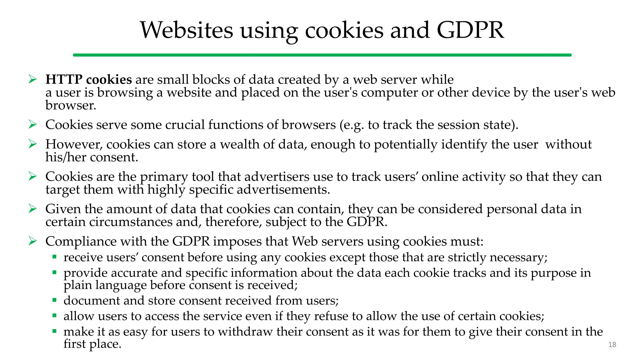 Websites using cookies and GDPR
 HTTP cookies are small blocks of data created by a web server while
a user is browsing a website and placed on the user's computer or other device by the user's web
browser.
 Cookies serve some crucial functions of browsers (e.g. to track the session state).
 However, cookies can store a wealth of data, enough to potentially identify the user without
his/her consent.
 Cookies are the primary tool that advertisers use to track users’ online activity so that they can
target them with highly specific advertisements.
 Given the amount of data that cookies can contain, they can be considered personal data in
certain circumstances and, therefore, subject to the GDPR.
 Compliance with the GDPR imposes that Web servers using cookies must:
 receive users’ consent before using any cookies except those that are strictly necessary;
 provide accurate and specific information about the data each cookie tracks and its purpose in
plain language before consent is received;
 document and store consent received from users;
 allow users to access the service even if they refuse to allow the use of certain cookies;
 make it as easy for users to withdraw their consent as it was for them to give their consent in the
first place. 18
 